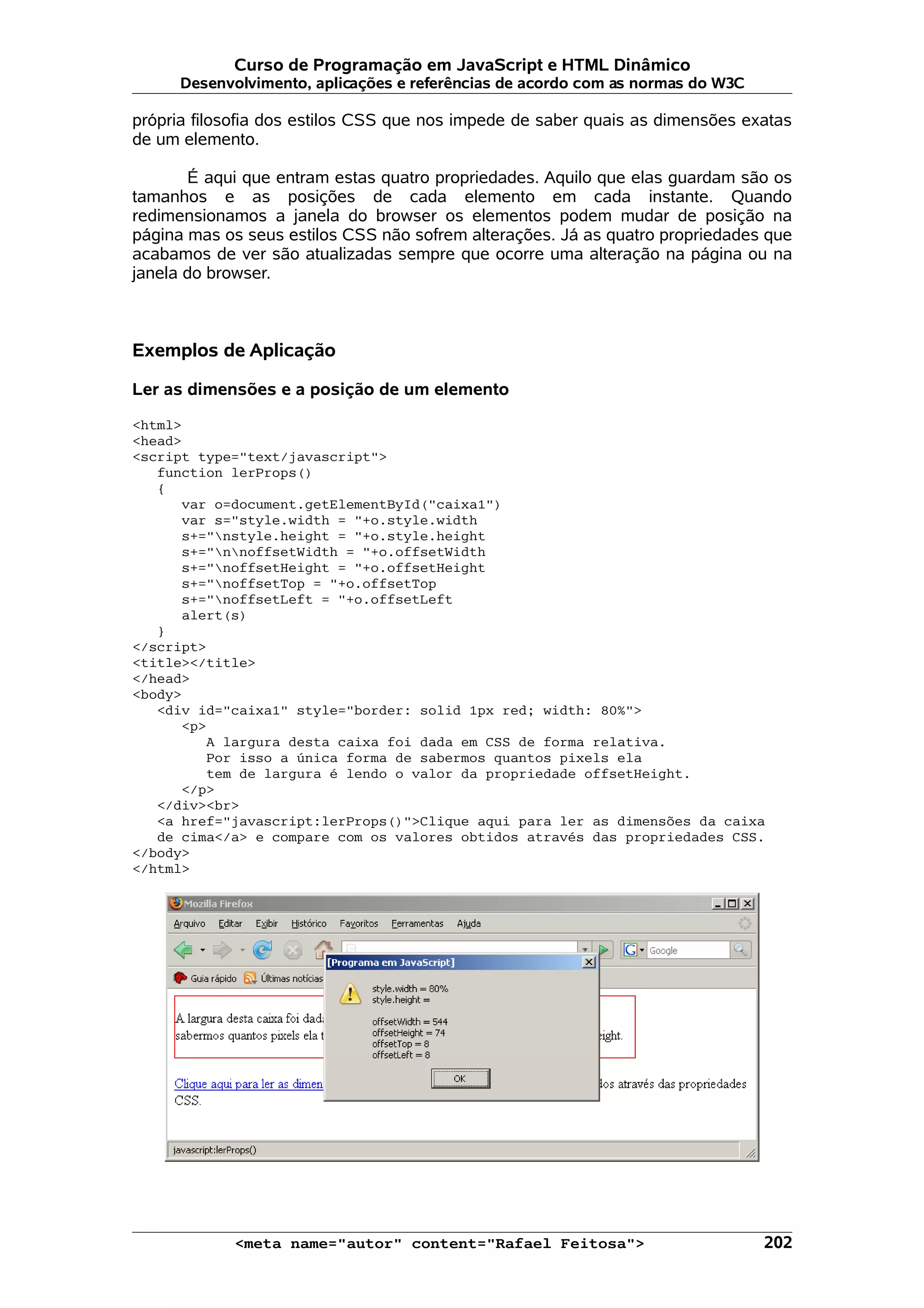 Curso de Programação em JavaScript e HTML Dinâmico
      Desenvolvimento, aplicações e referências de acordo com as normas do W3C

própria filosofia dos estilos CSS que nos impede de saber quais as dimensões exatas
de um elemento.

       É aqui que entram estas quatro propriedades. Aquilo que elas guardam são os
tamanhos e as posições de cada elemento em cada instante. Quando
redimensionamos a janela do browser os elementos podem mudar de posição na
página mas os seus estilos CSS não sofrem alterações. Já as quatro propriedades que
acabamos de ver são atualizadas sempre que ocorre uma alteração na página ou na
janela do browser.



Exemplos de Aplicação

Ler as dimensões e a posição de um elemento

<html>
<head>
<script type="text/javascript">
   function lerProps()
   {
      var o=document.getElementById("caixa1")
      var s="style.width = "+o.style.width
      s+="nstyle.height = "+o.style.height
      s+="nnoffsetWidth = "+o.offsetWidth
      s+="noffsetHeight = "+o.offsetHeight
      s+="noffsetTop = "+o.offsetTop
      s+="noffsetLeft = "+o.offsetLeft
      alert(s)
   }
</script>
<title></title>
</head>
<body>
   <div id="caixa1" style="border: solid 1px red; width: 80%">
      <p>
         A largura desta caixa foi dada em CSS de forma relativa.
         Por isso a única forma de sabermos quantos pixels ela
         tem de largura é lendo o valor da propriedade offsetHeight.
      </p>
   </div><br>
   <a href="javascript:lerProps()">Clique aqui para ler as dimensões da caixa
   de cima</a> e compare com os valores obtidos através das propriedades CSS.
</body>
</html>




            <meta name="autor" content="Rafael Feitosa">                         202
 