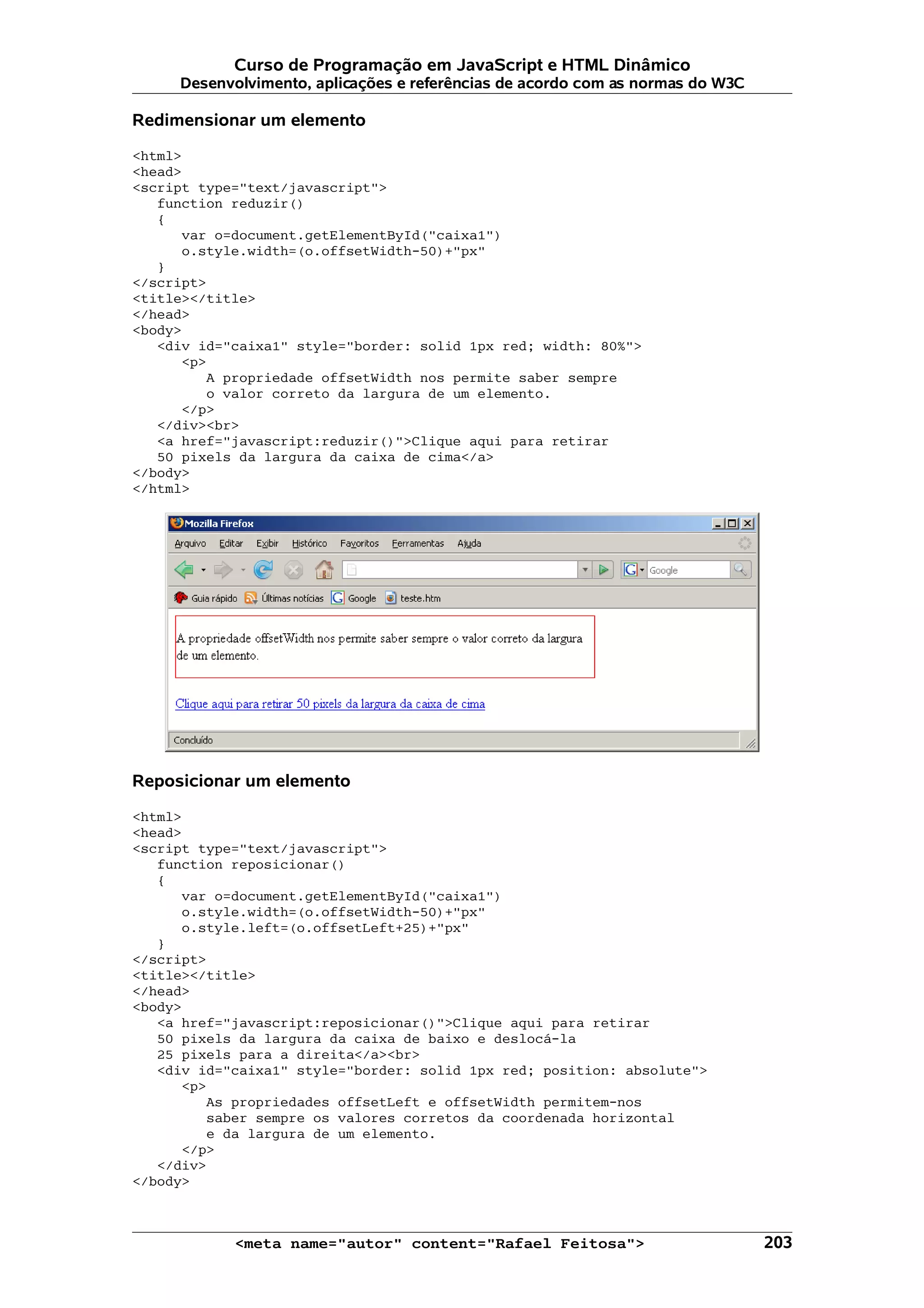 Curso de Programação em JavaScript e HTML Dinâmico
     Desenvolvimento, aplicações e referências de acordo com as normas do W3C

Redimensionar um elemento

<html>
<head>
<script type="text/javascript">
   function reduzir()
   {
      var o=document.getElementById("caixa1")
      o.style.width=(o.offsetWidth-50)+"px"
   }
</script>
<title></title>
</head>
<body>
   <div id="caixa1" style="border: solid 1px red; width: 80%">
      <p>
         A propriedade offsetWidth nos permite saber sempre
         o valor correto da largura de um elemento.
      </p>
   </div><br>
   <a href="javascript:reduzir()">Clique aqui para retirar
   50 pixels da largura da caixa de cima</a>
</body>
</html>




Reposicionar um elemento

<html>
<head>
<script type="text/javascript">
   function reposicionar()
   {
      var o=document.getElementById("caixa1")
      o.style.width=(o.offsetWidth-50)+"px"
      o.style.left=(o.offsetLeft+25)+"px"
   }
</script>
<title></title>
</head>
<body>
   <a href="javascript:reposicionar()">Clique aqui para retirar
   50 pixels da largura da caixa de baixo e deslocá-la
   25 pixels para a direita</a><br>
   <div id="caixa1" style="border: solid 1px red; position: absolute">
      <p>
          As propriedades offsetLeft e offsetWidth permitem-nos
          saber sempre os valores corretos da coordenada horizontal
          e da largura de um elemento.
       </p>
   </div>
</body>



            <meta name="autor" content="Rafael Feitosa">                        203
 