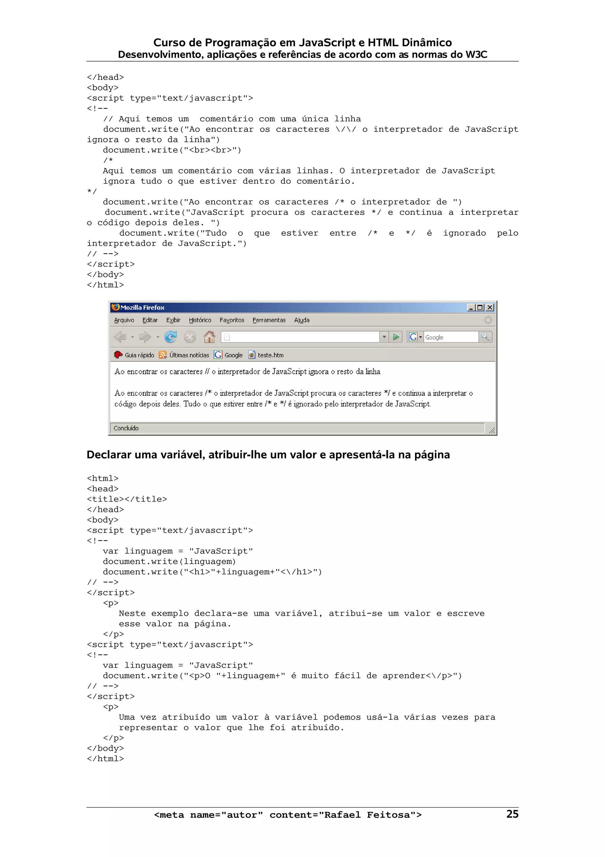 Curso de Programação em JavaScript e HTML Dinâmico
     Desenvolvimento, aplicações e referências de acordo com as normas do W3C

</head>
<body>
<script type="text/javascript">
<!--
   // Aqui temos um comentário com uma única linha
   document.write("Ao encontrar os caracteres // o interpretador de JavaScript
ignora o resto da linha")
   document.write("<br><br>")
   /*
   Aqui temos um comentário com várias linhas. O interpretador de JavaScript
   ignora tudo o que estiver dentro do comentário.
*/
   document.write("Ao encontrar os caracteres /* o interpretador de ")
   document.write("JavaScript procura os caracteres */ e continua a interpretar
o código depois deles. ")
       document.write("Tudo o que estiver entre /* e */ é ignorado pelo
interpretador de JavaScript.")
// -->
</script>
</body>
</html>




Declarar uma variável, atribuir-lhe um valor e apresentá-la na página

<html>
<head>
<title></title>
</head>
<body>
<script type="text/javascript">
<!--
   var linguagem = "JavaScript"
   document.write(linguagem)
   document.write("<h1>"+linguagem+"</h1>")
// -->
</script>
   <p>
      Neste exemplo declara-se uma variável, atribui-se um valor e escreve
      esse valor na página.
   </p>
<script type="text/javascript">
<!--
   var linguagem = "JavaScript"
   document.write("<p>O "+linguagem+" é muito fácil de aprender</p>")
// -->
</script>
   <p>
      Uma vez atribuído um valor à variável podemos usá-la várias vezes para
      representar o valor que lhe foi atribuído.
   </p>
</body>
</html>




            <meta name="autor" content="Rafael Feitosa">                        25
 