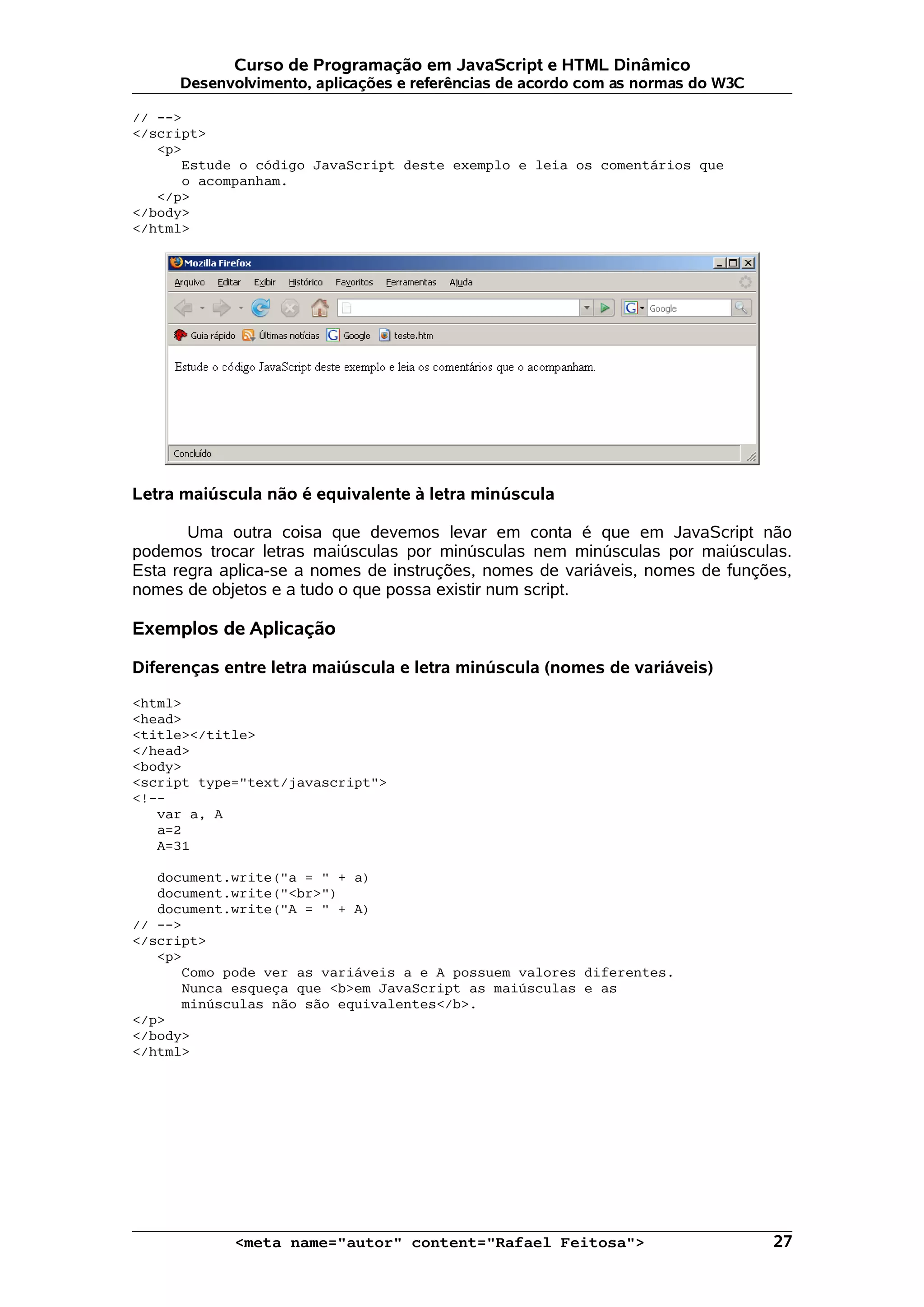 Curso de Programação em JavaScript e HTML Dinâmico
     Desenvolvimento, aplicações e referências de acordo com as normas do W3C

// -->
</script>
   <p>
      Estude o código JavaScript deste exemplo e leia os comentários que
      o acompanham.
   </p>
</body>
</html>




Letra maiúscula não é equivalente à letra minúscula

       Uma outra coisa que devemos levar em conta é que em JavaScript não
podemos trocar letras maiúsculas por minúsculas nem minúsculas por maiúsculas.
Esta regra aplica-se a nomes de instruções, nomes de variáveis, nomes de funções,
nomes de objetos e a tudo o que possa existir num script.

Exemplos de Aplicação

Diferenças entre letra maiúscula e letra minúscula (nomes de variáveis)

<html>
<head>
<title></title>
</head>
<body>
<script type="text/javascript">
<!--
   var a, A
   a=2
   A=31

   document.write("a = " + a)
   document.write("<br>")
   document.write("A = " + A)
// -->
</script>
   <p>
      Como pode ver as variáveis a e A possuem valores diferentes.
      Nunca esqueça que <b>em JavaScript as maiúsculas e as
      minúsculas não são equivalentes</b>.
</p>
</body>
</html>




            <meta name="autor" content="Rafael Feitosa">                        27
 