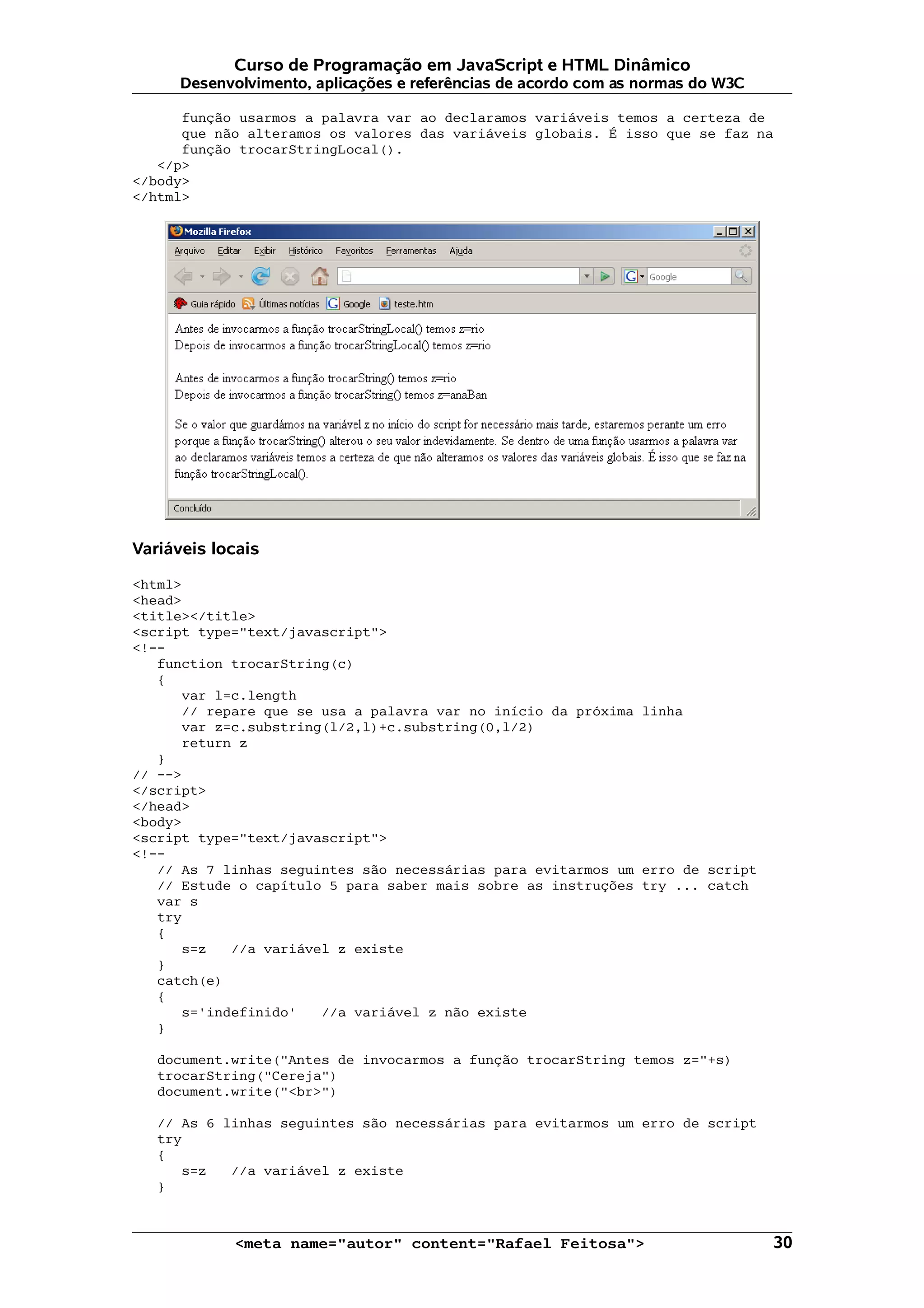 Curso de Programação em JavaScript e HTML Dinâmico
      Desenvolvimento, aplicações e referências de acordo com as normas do W3C

      função usarmos a palavra var ao declaramos variáveis temos a certeza de
      que não alteramos os valores das variáveis globais. É isso que se faz na
      função trocarStringLocal().
   </p>
</body>
</html>




Variáveis locais

<html>
<head>
<title></title>
<script type="text/javascript">
<!--
   function trocarString(c)
   {
      var l=c.length
      // repare que se usa a palavra var no início da próxima linha
      var z=c.substring(l/2,l)+c.substring(0,l/2)
      return z
   }
// -->
</script>
</head>
<body>
<script type="text/javascript">
<!--
   // As 7 linhas seguintes são necessárias para evitarmos um erro de script
   // Estude o capítulo 5 para saber mais sobre as instruções try ... catch
   var s
   try
   {
      s=z   //a variável z existe
   }
   catch(e)
   {
      s='indefinido'   //a variável z não existe
   }

   document.write("Antes de invocarmos a função trocarString temos z="+s)
   trocarString("Cereja")
   document.write("<br>")

   // As 6 linhas seguintes são necessárias para evitarmos um erro de script
   try
   {
      s=z   //a variável z existe
   }



            <meta name="autor" content="Rafael Feitosa">                         30
 