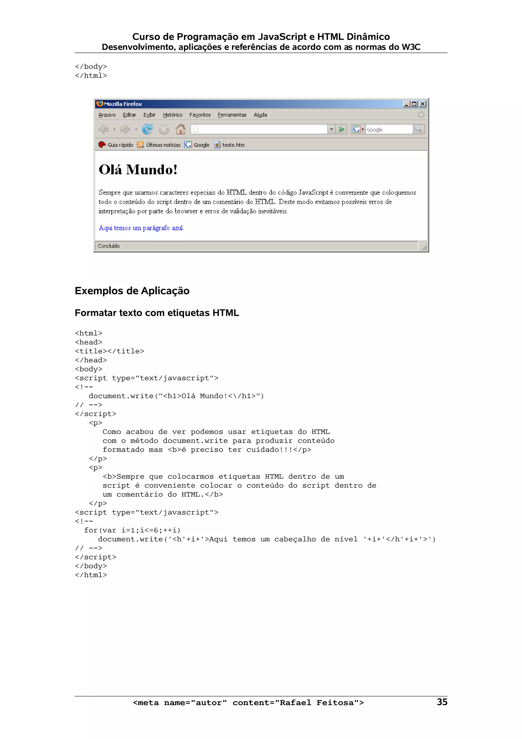 Curso de Programação em JavaScript e HTML Dinâmico
     Desenvolvimento, aplicações e referências de acordo com as normas do W3C

</body>
</html>




Exemplos de Aplicação

Formatar texto com etiquetas HTML

<html>
<head>
<title></title>
</head>
<body>
<script type="text/javascript">
<!--
   document.write("<h1>Olá Mundo!</h1>")
// -->
</script>
   <p>
      Como acabou de ver podemos usar etiquetas do HTML
      com o método document.write para produzir conteúdo
      formatado mas <b>é preciso ter cuidado!!!</p>
   </p>
   <p>
      <b>Sempre que colocarmos etiquetas HTML dentro de um
      script é conveniente colocar o conteúdo do script dentro de
      um comentário do HTML.</b>
   </p>
<script type="text/javascript">
<!--
  for(var i=1;i<=6;++i)
     document.write('<h'+i+'>Aqui temos um cabeçalho de nível '+i+'</h'+i+'>')
// -->
</script>
</body>
</html>




            <meta name="autor" content="Rafael Feitosa">                         35
 