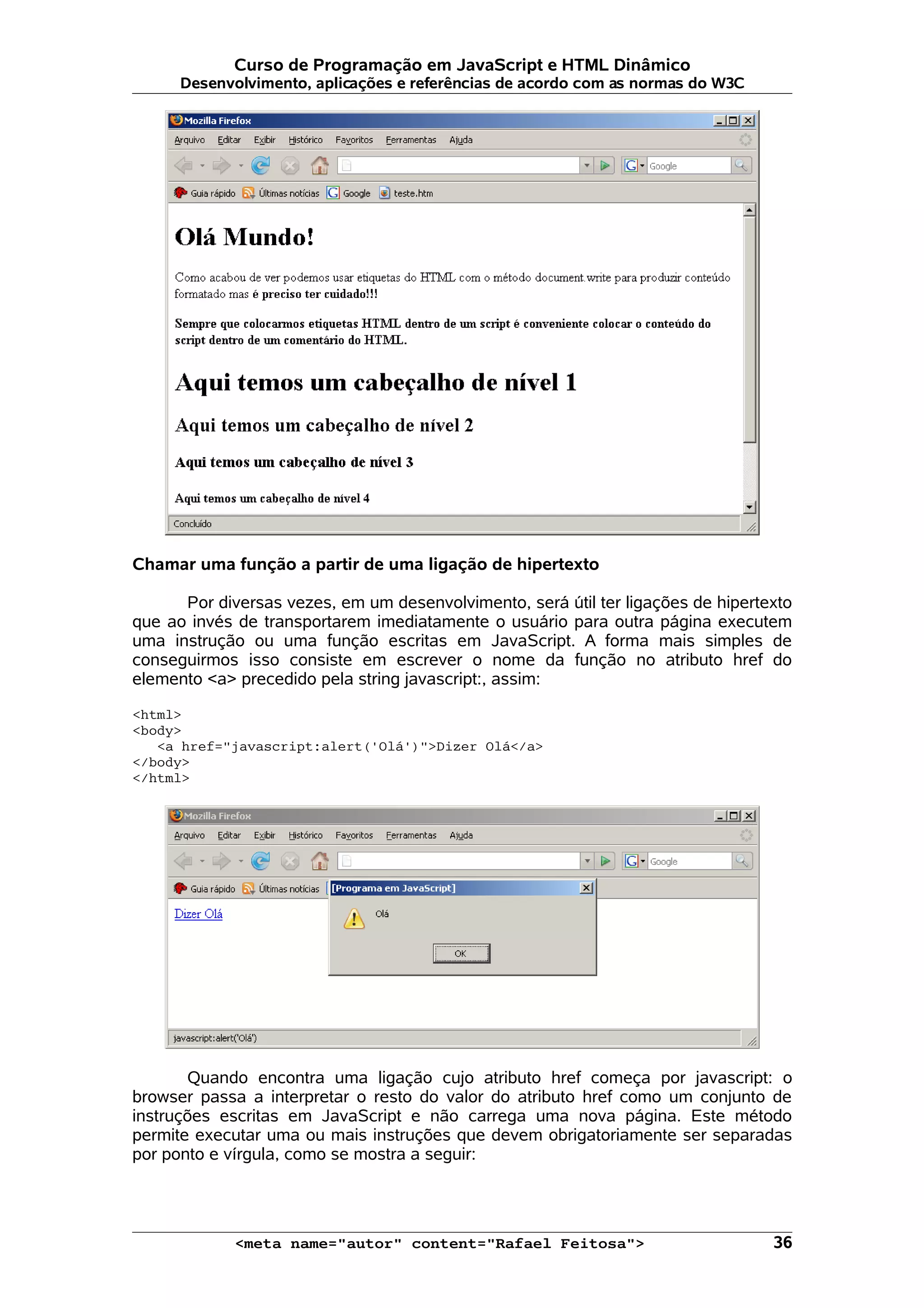 Curso de Programação em JavaScript e HTML Dinâmico
      Desenvolvimento, aplicações e referências de acordo com as normas do W3C




Chamar uma função a partir de uma ligação de hipertexto

      Por diversas vezes, em um desenvolvimento, será útil ter ligações de hipertexto
que ao invés de transportarem imediatamente o usuário para outra página executem
uma instrução ou uma função escritas em JavaScript. A forma mais simples de
conseguirmos isso consiste em escrever o nome da função no atributo href do
elemento <a> precedido pela string javascript:, assim:

<html>
<body>
   <a href="javascript:alert('Olá')">Dizer Olá</a>
</body>
</html>




       Quando encontra uma ligação cujo atributo href começa por javascript: o
browser passa a interpretar o resto do valor do atributo href como um conjunto de
instruções escritas em JavaScript e não carrega uma nova página. Este método
permite executar uma ou mais instruções que devem obrigatoriamente ser separadas
por ponto e vírgula, como se mostra a seguir:




             <meta name="autor" content="Rafael Feitosa">                         36
 