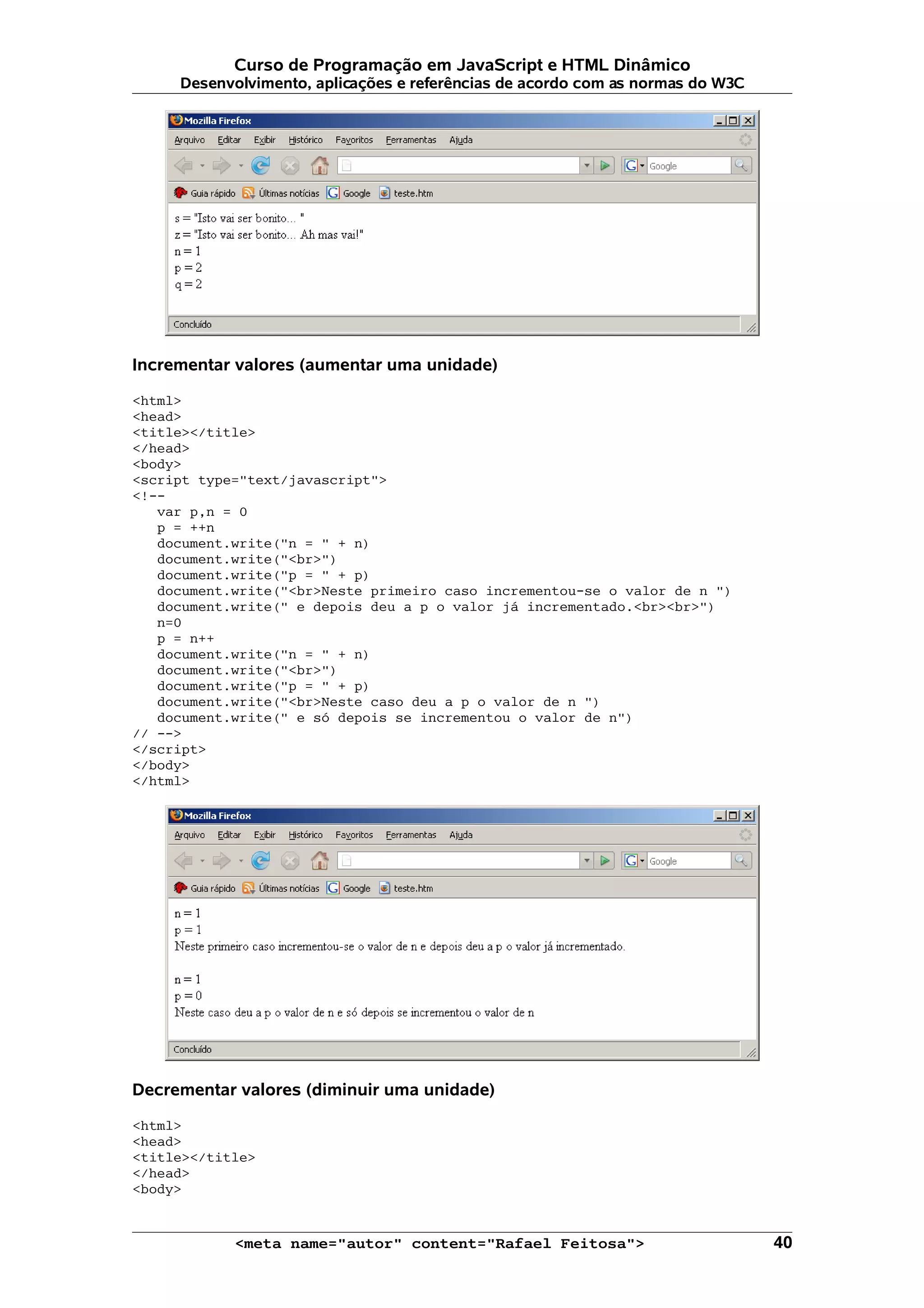 Curso de Programação em JavaScript e HTML Dinâmico
     Desenvolvimento, aplicações e referências de acordo com as normas do W3C




Incrementar valores (aumentar uma unidade)

<html>
<head>
<title></title>
</head>
<body>
<script type="text/javascript">
<!--
   var p,n = 0
   p = ++n
   document.write("n = " + n)
   document.write("<br>")
   document.write("p = " + p)
   document.write("<br>Neste primeiro caso incrementou-se o valor de n ")
   document.write(" e depois deu a p o valor já incrementado.<br><br>")
   n=0
   p = n++
   document.write("n = " + n)
   document.write("<br>")
   document.write("p = " + p)
   document.write("<br>Neste caso deu a p o valor de n ")
   document.write(" e só depois se incrementou o valor de n")
// -->
</script>
</body>
</html>




Decrementar valores (diminuir uma unidade)

<html>
<head>
<title></title>
</head>
<body>


            <meta name="autor" content="Rafael Feitosa">                        40
 
