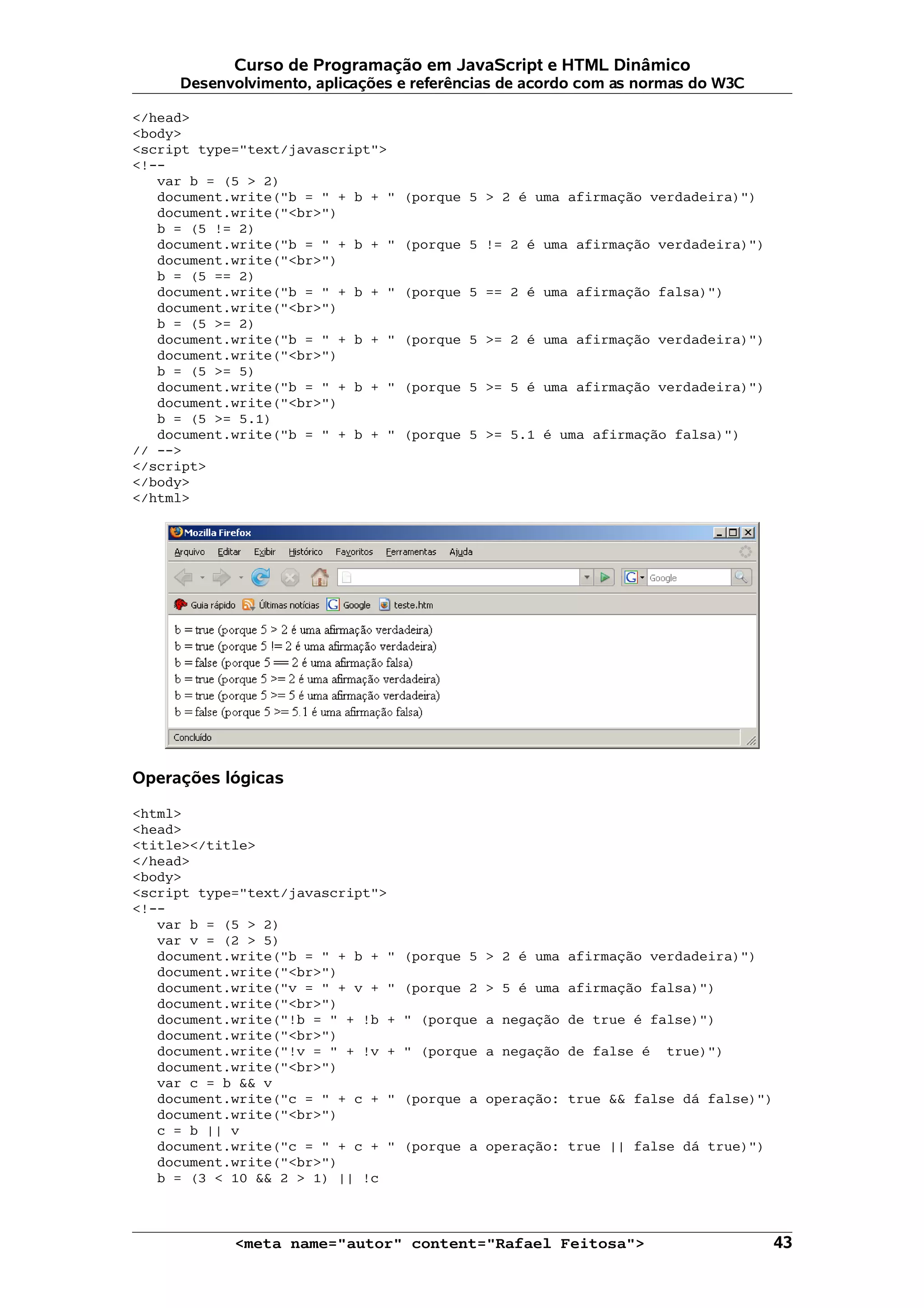 Curso de Programação em JavaScript e HTML Dinâmico
     Desenvolvimento, aplicações e referências de acordo com as normas do W3C

</head>
<body>
<script type="text/javascript">
<!--
   var b = (5 > 2)
   document.write("b = " + b + "   (porque 5 > 2 é uma afirmação verdadeira)")
   document.write("<br>")
   b = (5 != 2)
   document.write("b = " + b + "   (porque 5 != 2 é uma afirmação verdadeira)")
   document.write("<br>")
   b = (5 == 2)
   document.write("b = " + b + "   (porque 5 == 2 é uma afirmação falsa)")
   document.write("<br>")
   b = (5 >= 2)
   document.write("b = " + b + "   (porque 5 >= 2 é uma afirmação verdadeira)")
   document.write("<br>")
   b = (5 >= 5)
   document.write("b = " + b + "   (porque 5 >= 5 é uma afirmação verdadeira)")
   document.write("<br>")
   b = (5 >= 5.1)
   document.write("b = " + b + "   (porque 5 >= 5.1 é uma afirmação falsa)")
// -->
</script>
</body>
</html>




Operações lógicas

<html>
<head>
<title></title>
</head>
<body>
<script type="text/javascript">
<!--
   var b = (5 > 2)
   var v = (2 > 5)
   document.write("b = " + b + "   (porque 5 > 2 é uma afirmação verdadeira)")
   document.write("<br>")
   document.write("v = " + v + "   (porque 2 > 5 é uma afirmação falsa)")
   document.write("<br>")
   document.write("!b = " + !b +   " (porque a negação de true é false)")
   document.write("<br>")
   document.write("!v = " + !v +   " (porque a negação de false é   true)")
   document.write("<br>")
   var c = b && v
   document.write("c = " + c + "   (porque a operação: true && false dá false)")
   document.write("<br>")
   c = b || v
   document.write("c = " + c + "   (porque a operação: true || false dá true)")
   document.write("<br>")
   b = (3 < 10 && 2 > 1) || !c



            <meta name="autor" content="Rafael Feitosa">                           43
 