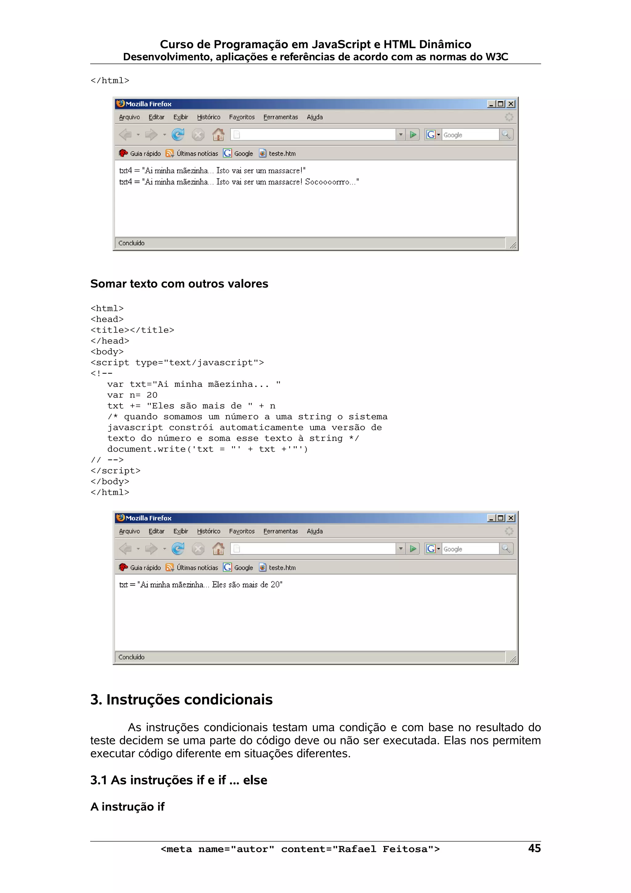 Curso de Programação em JavaScript e HTML Dinâmico
      Desenvolvimento, aplicações e referências de acordo com as normas do W3C

</html>




Somar texto com outros valores

<html>
<head>
<title></title>
</head>
<body>
<script type="text/javascript">
<!--
   var txt="Ai minha mãezinha... "
   var n= 20
   txt += "Eles são mais de " + n
   /* quando somamos um número a uma string o sistema
   javascript constrói automaticamente uma versão de
   texto do número e soma esse texto à string */
   document.write('txt = "' + txt +'"')
// -->
</script>
</body>
</html>




3. Instruções condicionais
       As instruções condicionais testam uma condição e com base no resultado do
teste decidem se uma parte do código deve ou não ser executada. Elas nos permitem
executar código diferente em situações diferentes.

3.1 As instruções if e if ... else

A instrução if


             <meta name="autor" content="Rafael Feitosa">                        45
 