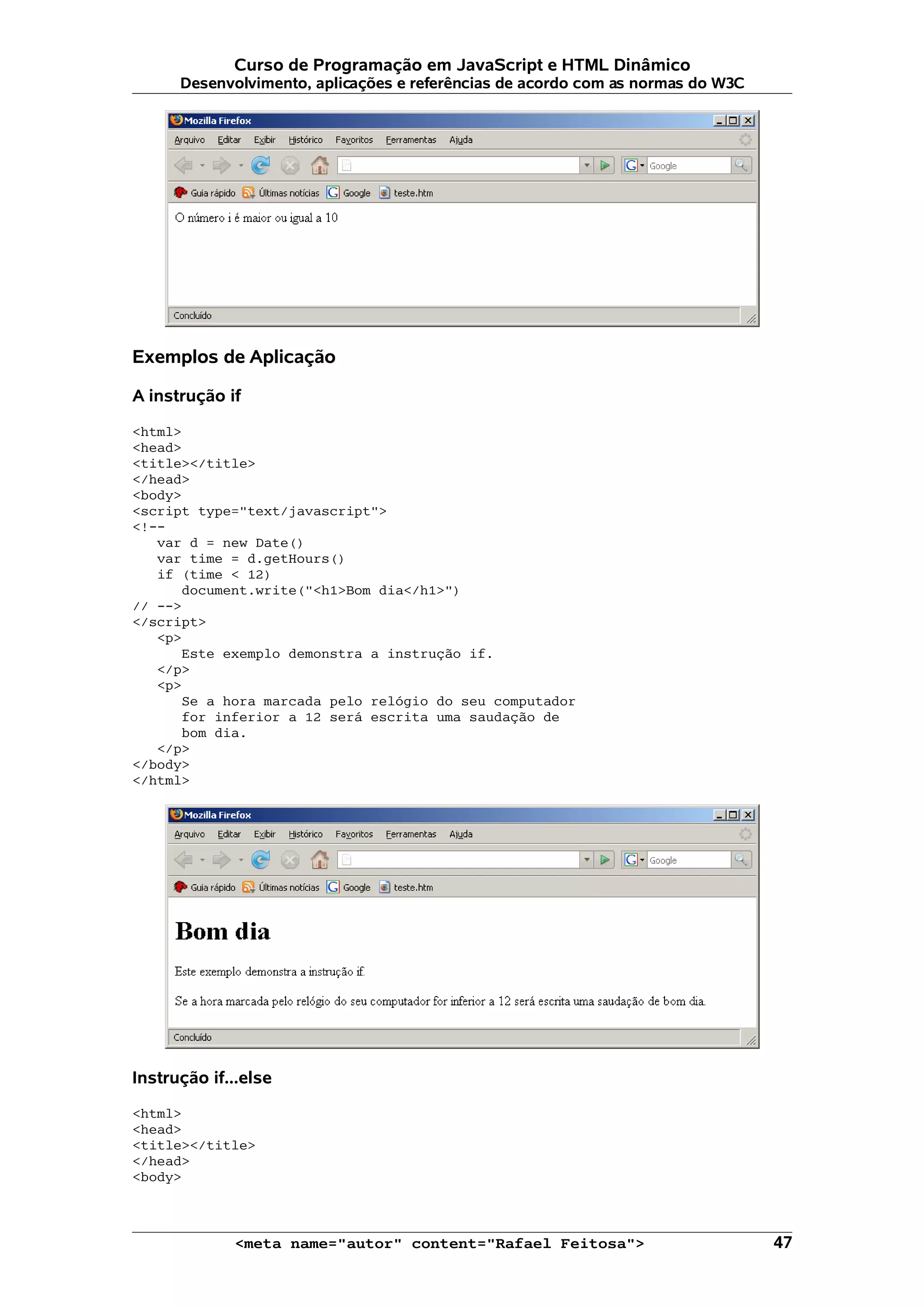 Curso de Programação em JavaScript e HTML Dinâmico
      Desenvolvimento, aplicações e referências de acordo com as normas do W3C




Exemplos de Aplicação

A instrução if

<html>
<head>
<title></title>
</head>
<body>
<script type="text/javascript">
<!--
   var d = new Date()
   var time = d.getHours()
   if (time < 12)
      document.write("<h1>Bom dia</h1>")
// -->
</script>
   <p>
      Este exemplo demonstra a instrução if.
   </p>
   <p>
      Se a hora marcada pelo relógio do seu computador
      for inferior a 12 será escrita uma saudação de
      bom dia.
   </p>
</body>
</html>




Instrução if...else

<html>
<head>
<title></title>
</head>
<body>



             <meta name="autor" content="Rafael Feitosa">                        47
 