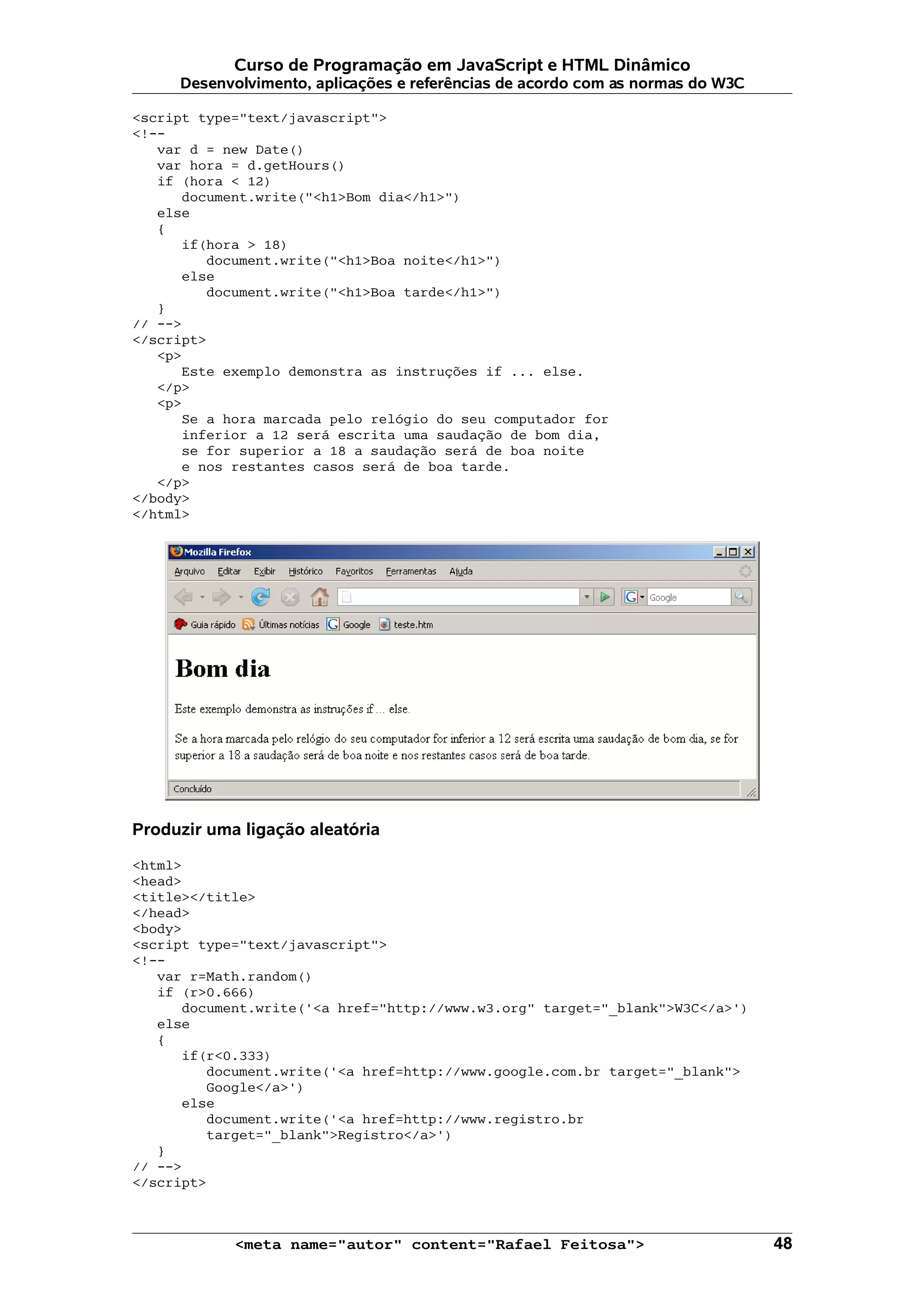 Curso de Programação em JavaScript e HTML Dinâmico
     Desenvolvimento, aplicações e referências de acordo com as normas do W3C

<script type="text/javascript">
<!--
   var d = new Date()
   var hora = d.getHours()
   if (hora < 12)
      document.write("<h1>Bom dia</h1>")
   else
   {
      if(hora > 18)
         document.write("<h1>Boa noite</h1>")
      else
         document.write("<h1>Boa tarde</h1>")
   }
// -->
</script>
   <p>
      Este exemplo demonstra as instruções if ... else.
   </p>
   <p>
      Se a hora marcada pelo relógio do seu computador for
      inferior a 12 será escrita uma saudação de bom dia,
      se for superior a 18 a saudação será de boa noite
      e nos restantes casos será de boa tarde.
   </p>
</body>
</html>




Produzir uma ligação aleatória

<html>
<head>
<title></title>
</head>
<body>
<script type="text/javascript">
<!--
   var r=Math.random()
   if (r>0.666)
      document.write('<a href="http://www.w3.org" target="_blank">W3C</a>')
   else
   {
      if(r<0.333)
         document.write('<a href=http://www.google.com.br target="_blank">
         Google</a>')
      else
         document.write('<a href=http://www.registro.br
         target="_blank">Registro</a>')
   }
// -->
</script>



            <meta name="autor" content="Rafael Feitosa">                        48
 