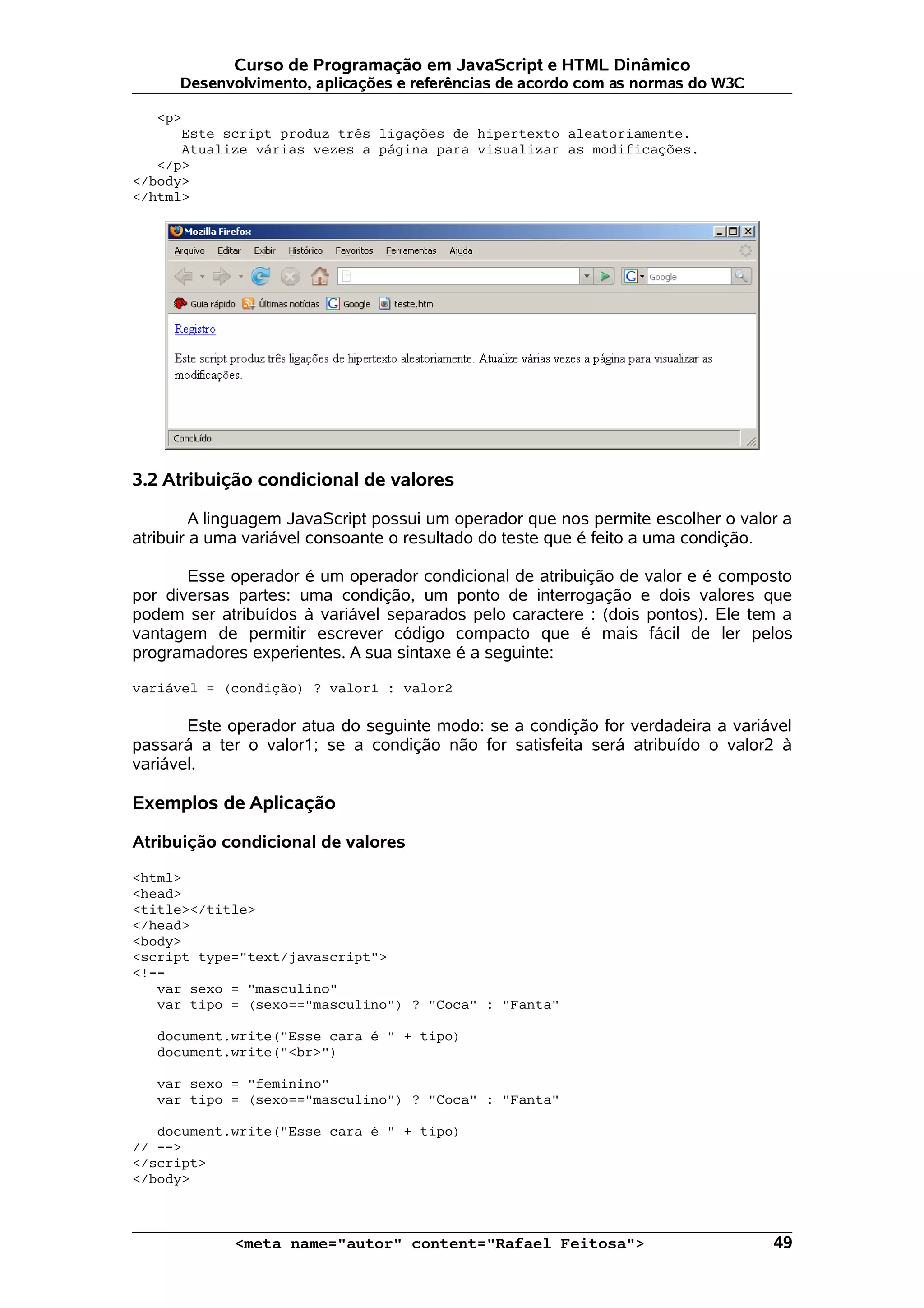 Curso de Programação em JavaScript e HTML Dinâmico
      Desenvolvimento, aplicações e referências de acordo com as normas do W3C

   <p>
      Este script produz três ligações de hipertexto aleatoriamente.
      Atualize várias vezes a página para visualizar as modificações.
   </p>
</body>
</html>




3.2 Atribuição condicional de valores

         A linguagem JavaScript possui um operador que nos permite escolher o valor a
atribuir a uma variável consoante o resultado do teste que é feito a uma condição.

       Esse operador é um operador condicional de atribuição de valor e é composto
por diversas partes: uma condição, um ponto de interrogação e dois valores que
podem ser atribuídos à variável separados pelo caractere : (dois pontos). Ele tem a
vantagem de permitir escrever código compacto que é mais fácil de ler pelos
programadores experientes. A sua sintaxe é a seguinte:

variável = (condição) ? valor1 : valor2

       Este operador atua do seguinte modo: se a condição for verdadeira a variável
passará a ter o valor1; se a condição não for satisfeita será atribuído o valor2 à
variável.

Exemplos de Aplicação

Atribuição condicional de valores

<html>
<head>
<title></title>
</head>
<body>
<script type="text/javascript">
<!--
   var sexo = "masculino"
   var tipo = (sexo=="masculino") ? "Coca" : "Fanta"

   document.write("Esse cara é " + tipo)
   document.write("<br>")

   var sexo = "feminino"
   var tipo = (sexo=="masculino") ? "Coca" : "Fanta"

   document.write("Esse cara é " + tipo)
// -->
</script>
</body>



             <meta name="autor" content="Rafael Feitosa">                         49
 