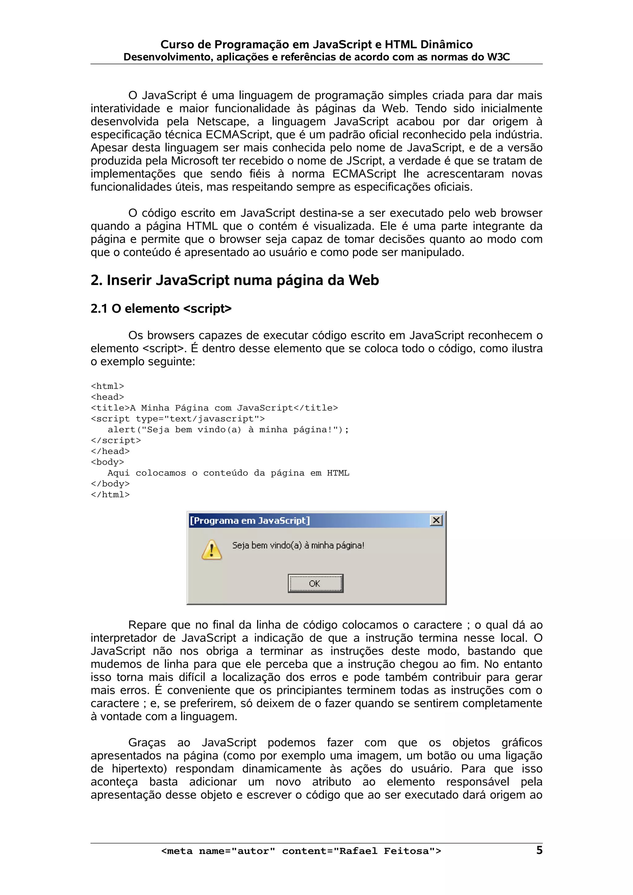 Curso de Programação em JavaScript e HTML Dinâmico
      Desenvolvimento, aplicações e referências de acordo com as normas do W3C


        O JavaScript é uma linguagem de programação simples criada para dar mais
interatividade e maior funcionalidade às páginas da Web. Tendo sido inicialmente
desenvolvida pela Netscape, a linguagem JavaScript acabou por dar origem à
especificação técnica ECMAScript, que é um padrão oficial reconhecido pela indústria.
Apesar desta linguagem ser mais conhecida pelo nome de JavaScript, e de a versão
produzida pela Microsoft ter recebido o nome de JScript, a verdade é que se tratam de
implementações que sendo fiéis à norma ECMAScript lhe acrescentaram novas
funcionalidades úteis, mas respeitando sempre as especificações oficiais.

       O código escrito em JavaScript destina-se a ser executado pelo web browser
quando a página HTML que o contém é visualizada. Ele é uma parte integrante da
página e permite que o browser seja capaz de tomar decisões quanto ao modo com
que o conteúdo é apresentado ao usuário e como pode ser manipulado.

2. Inserir JavaScript numa página da Web
2.1 O elemento <script>

      Os browsers capazes de executar código escrito em JavaScript reconhecem o
elemento <script>. É dentro desse elemento que se coloca todo o código, como ilustra
o exemplo seguinte:

<html>
<head>
<title>A Minha Página com JavaScript</title>
<script type="text/javascript">
   alert("Seja bem vindo(a) à minha página!");
</script>
</head>
<body>
   Aqui colocamos o conteúdo da página em HTML
</body>
</html>




        Repare que no final da linha de código colocamos o caractere ; o qual dá ao
interpretador de JavaScript a indicação de que a instrução termina nesse local. O
JavaScript não nos obriga a terminar as instruções deste modo, bastando que
mudemos de linha para que ele perceba que a instrução chegou ao fim. No entanto
isso torna mais difícil a localização dos erros e pode também contribuir para gerar
mais erros. É conveniente que os principiantes terminem todas as instruções com o
caractere ; e, se preferirem, só deixem de o fazer quando se sentirem completamente
à vontade com a linguagem.

      Graças ao JavaScript podemos fazer com que os objetos gráficos
apresentados na página (como por exemplo uma imagem, um botão ou uma ligação
de hipertexto) respondam dinamicamente às ações do usuário. Para que isso
aconteça basta adicionar um novo atributo ao elemento responsável pela
apresentação desse objeto e escrever o código que ao ser executado dará origem ao



             <meta name="autor" content="Rafael Feitosa">                          5
 