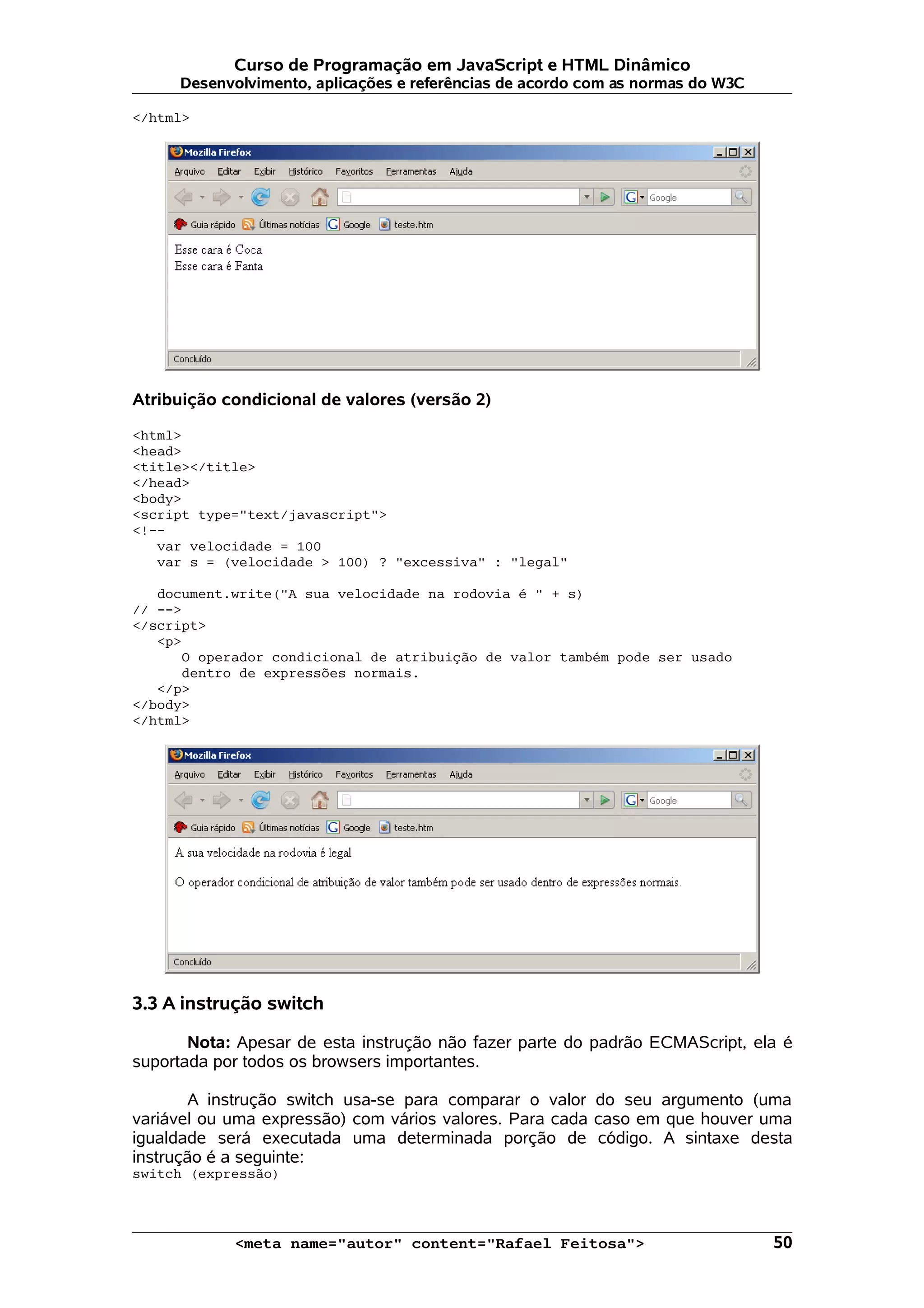 Curso de Programação em JavaScript e HTML Dinâmico
     Desenvolvimento, aplicações e referências de acordo com as normas do W3C

</html>




Atribuição condicional de valores (versão 2)

<html>
<head>
<title></title>
</head>
<body>
<script type="text/javascript">
<!--
   var velocidade = 100
   var s = (velocidade > 100) ? "excessiva" : "legal"

   document.write("A sua velocidade na rodovia é " + s)
// -->
</script>
   <p>
      O operador condicional de atribuição de valor também pode ser usado
      dentro de expressões normais.
   </p>
</body>
</html>




3.3 A instrução switch

       Nota: Apesar de esta instrução não fazer parte do padrão ECMAScript, ela é
suportada por todos os browsers importantes.

       A instrução switch usa-se para comparar o valor do seu argumento (uma
variável ou uma expressão) com vários valores. Para cada caso em que houver uma
igualdade será executada uma determinada porção de código. A sintaxe desta
instrução é a seguinte:
switch (expressão)




            <meta name="autor" content="Rafael Feitosa">                        50
 