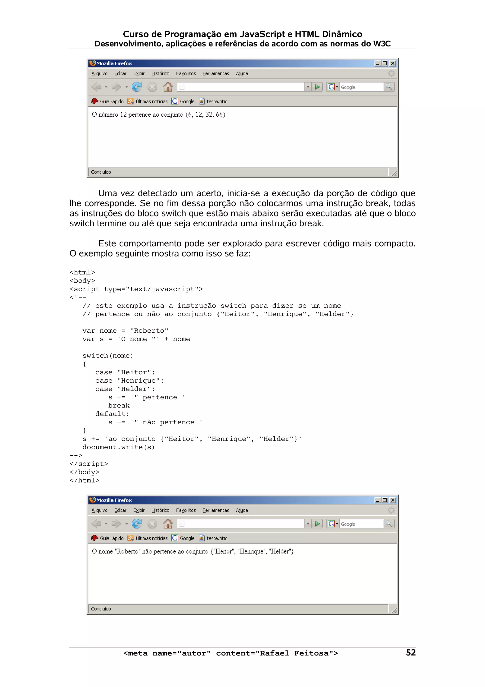Curso de Programação em JavaScript e HTML Dinâmico
      Desenvolvimento, aplicações e referências de acordo com as normas do W3C




        Uma vez detectado um acerto, inicia-se a execução da porção de código que
lhe corresponde. Se no fim dessa porção não colocarmos uma instrução break, todas
as instruções do bloco switch que estão mais abaixo serão executadas até que o bloco
switch termine ou até que seja encontrada uma instrução break.

      Este comportamento pode ser explorado para escrever código mais compacto.
O exemplo seguinte mostra como isso se faz:

<html>
<body>
<script type="text/javascript">
<!--
   // este exemplo usa a instrução switch para dizer se um nome
   // pertence ou não ao conjunto {"Heitor", "Henrique", "Helder"}

   var nome = "Roberto"
   var s = 'O nome "' + nome

   switch(nome)
   {
      case "Heitor":
      case "Henrique":
      case "Helder":
         s += '" pertence '
         break
      default:
         s += '" não pertence '
   }
   s += 'ao conjunto {"Heitor", "Henrique", "Helder"}'
   document.write(s)
-->
</script>
</body>
</html>




             <meta name="autor" content="Rafael Feitosa">                        52
 