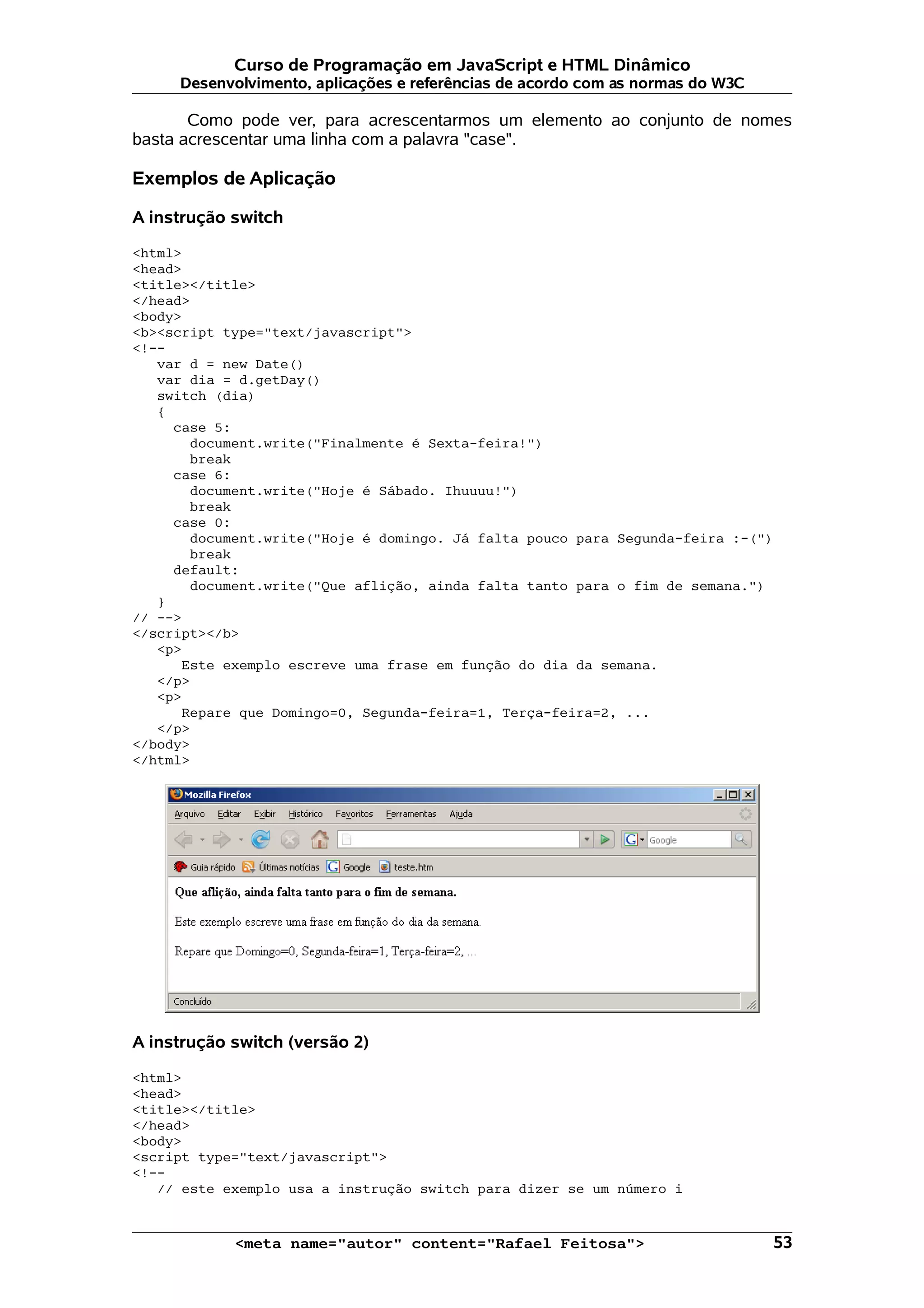 Curso de Programação em JavaScript e HTML Dinâmico
     Desenvolvimento, aplicações e referências de acordo com as normas do W3C

       Como pode ver, para acrescentarmos um elemento ao conjunto de nomes
basta acrescentar uma linha com a palavra "case".

Exemplos de Aplicação

A instrução switch

<html>
<head>
<title></title>
</head>
<body>
<b><script type="text/javascript">
<!--
   var d = new Date()
   var dia = d.getDay()
   switch (dia)
   {
     case 5:
       document.write("Finalmente é Sexta-feira!")
       break
     case 6:
       document.write("Hoje é Sábado. Ihuuuu!")
       break
     case 0:
       document.write("Hoje é domingo. Já falta pouco para Segunda-feira :-(")
       break
     default:
       document.write("Que aflição, ainda falta tanto para o fim de semana.")
   }
// -->
</script></b>
   <p>
      Este exemplo escreve uma frase em função do dia da semana.
   </p>
   <p>
      Repare que Domingo=0, Segunda-feira=1, Terça-feira=2, ...
   </p>
</body>
</html>




A instrução switch (versão 2)

<html>
<head>
<title></title>
</head>
<body>
<script type="text/javascript">
<!--
   // este exemplo usa a instrução switch para dizer se um número i


            <meta name="autor" content="Rafael Feitosa">                         53
 