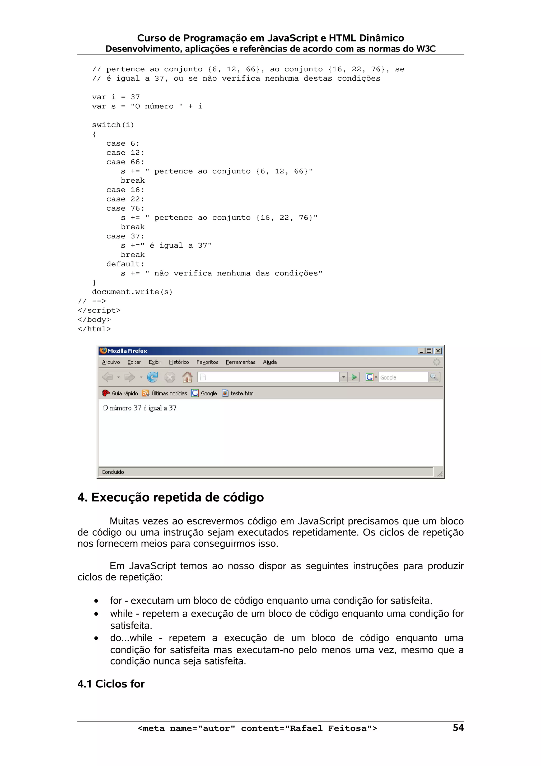 Curso de Programação em JavaScript e HTML Dinâmico
       Desenvolvimento, aplicações e referências de acordo com as normas do W3C

   // pertence ao conjunto {6, 12, 66}, ao conjunto {16, 22, 76}, se
   // é igual a 37, ou se não verifica nenhuma destas condições

   var i = 37
   var s = "O número " + i

   switch(i)
   {
      case 6:
      case 12:
      case 66:
         s += " pertence ao conjunto {6, 12, 66}"
         break
      case 16:
      case 22:
      case 76:
         s += " pertence ao conjunto {16, 22, 76}"
         break
      case 37:
         s +=" é igual a 37"
         break
      default:
         s += " não verifica nenhuma das condições"
   }
   document.write(s)
// -->
</script>
</body>
</html>




4. Execução repetida de código
       Muitas vezes ao escrevermos código em JavaScript precisamos que um bloco
de código ou uma instrução sejam executados repetidamente. Os ciclos de repetição
nos fornecem meios para conseguirmos isso.

        Em JavaScript temos ao nosso dispor as seguintes instruções para produzir
ciclos de repetição:

   •    for - executam um bloco de código enquanto uma condição for satisfeita.
   •    while - repetem a execução de um bloco de código enquanto uma condição for
        satisfeita.
   •    do...while - repetem a execução de um bloco de código enquanto uma
        condição for satisfeita mas executam-no pelo menos uma vez, mesmo que a
        condição nunca seja satisfeita.

4.1 Ciclos for


             <meta name="autor" content="Rafael Feitosa">                         54
 