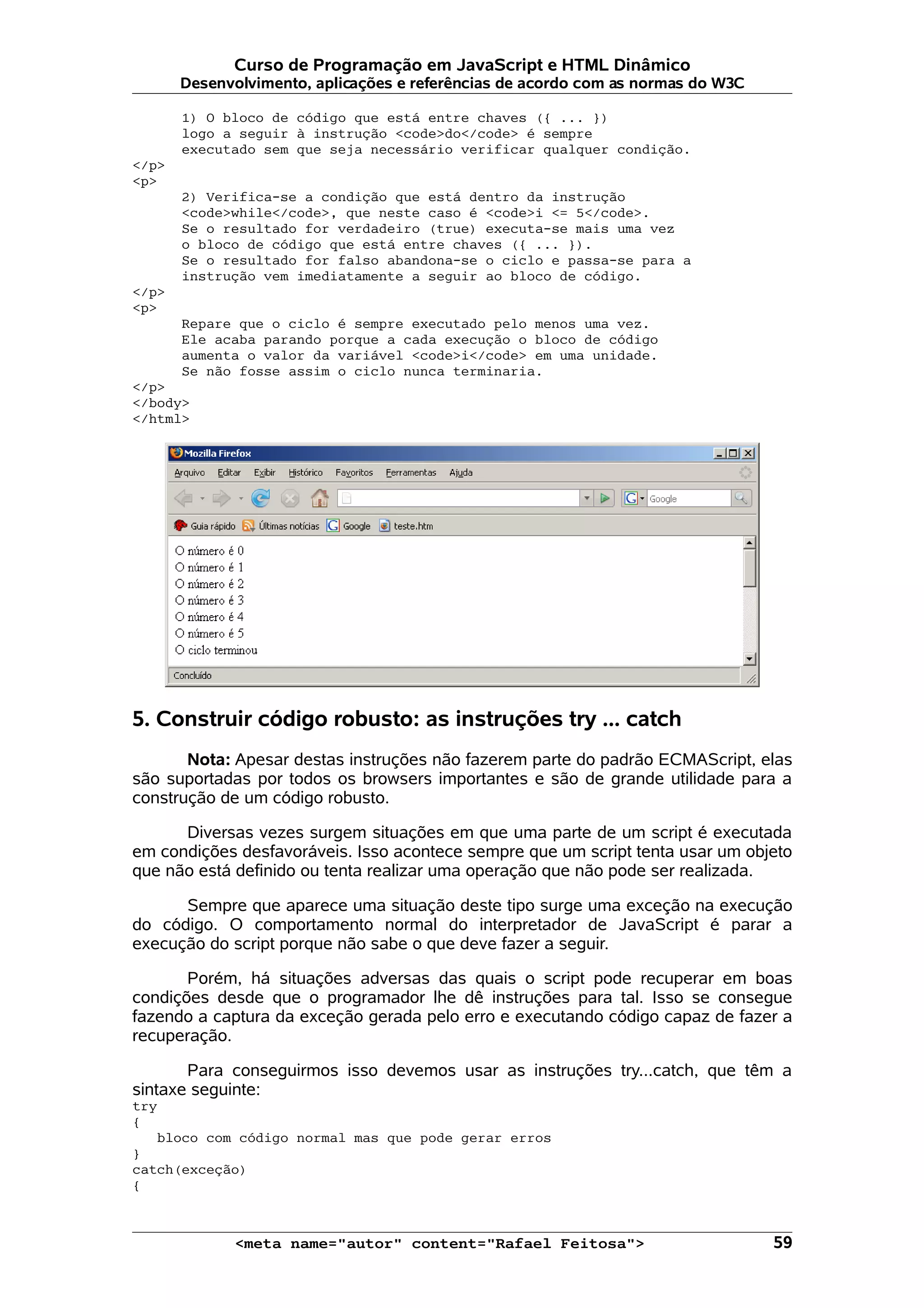 Curso de Programação em JavaScript e HTML Dinâmico
       Desenvolvimento, aplicações e referências de acordo com as normas do W3C

       1) O bloco de código que está entre chaves ({ ... })
       logo a seguir à instrução <code>do</code> é sempre
       executado sem que seja necessário verificar qualquer condição.
</p>
<p>
       2) Verifica-se a condição que está dentro da instrução
       <code>while</code>, que neste caso é <code>i <= 5</code>.
       Se o resultado for verdadeiro (true) executa-se mais uma vez
       o bloco de código que está entre chaves ({ ... }).
       Se o resultado for falso abandona-se o ciclo e passa-se para a
       instrução vem imediatamente a seguir ao bloco de código.
</p>
<p>
       Repare que o ciclo é sempre executado pelo menos uma vez.
       Ele acaba parando porque a cada execução o bloco de código
       aumenta o valor da variável <code>i</code> em uma unidade.
       Se não fosse assim o ciclo nunca terminaria.
</p>
</body>
</html>




5. Construir código robusto: as instruções try ... catch
       Nota: Apesar destas instruções não fazerem parte do padrão ECMAScript, elas
são suportadas por todos os browsers importantes e são de grande utilidade para a
construção de um código robusto.

      Diversas vezes surgem situações em que uma parte de um script é executada
em condições desfavoráveis. Isso acontece sempre que um script tenta usar um objeto
que não está definido ou tenta realizar uma operação que não pode ser realizada.

      Sempre que aparece uma situação deste tipo surge uma exceção na execução
do código. O comportamento normal do interpretador de JavaScript é parar a
execução do script porque não sabe o que deve fazer a seguir.

       Porém, há situações adversas das quais o script pode recuperar em boas
condições desde que o programador lhe dê instruções para tal. Isso se consegue
fazendo a captura da exceção gerada pelo erro e executando código capaz de fazer a
recuperação.

       Para conseguirmos isso devemos usar as instruções try...catch, que têm a
sintaxe seguinte:
try
{
   bloco com código normal mas que pode gerar erros
}
catch(exceção)
{



             <meta name="autor" content="Rafael Feitosa">                         59
 