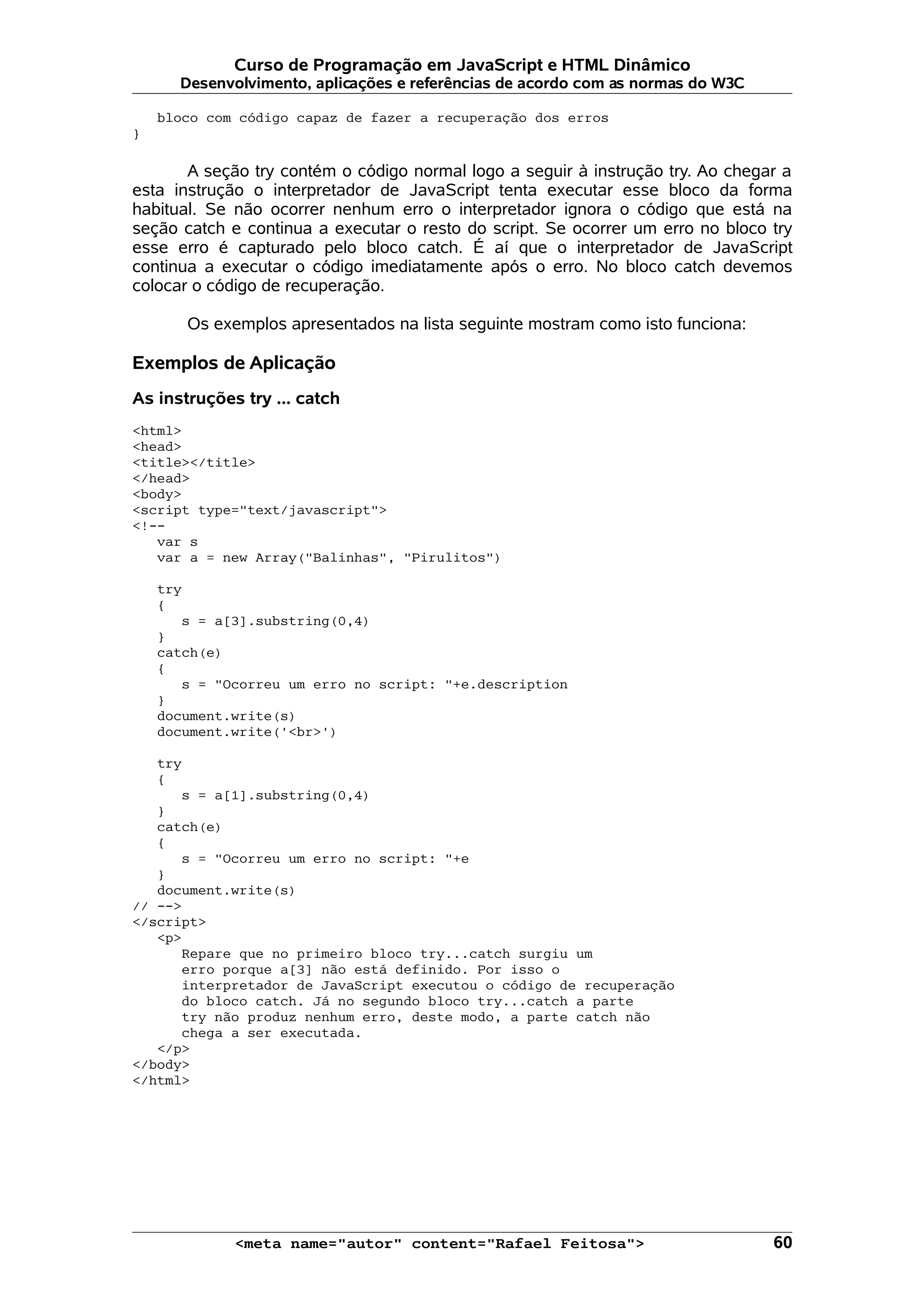 Curso de Programação em JavaScript e HTML Dinâmico
      Desenvolvimento, aplicações e referências de acordo com as normas do W3C

    bloco com código capaz de fazer a recuperação dos erros
}

       A seção try contém o código normal logo a seguir à instrução try. Ao chegar a
esta instrução o interpretador de JavaScript tenta executar esse bloco da forma
habitual. Se não ocorrer nenhum erro o interpretador ignora o código que está na
seção catch e continua a executar o resto do script. Se ocorrer um erro no bloco try
esse erro é capturado pelo bloco catch. É aí que o interpretador de JavaScript
continua a executar o código imediatamente após o erro. No bloco catch devemos
colocar o código de recuperação.

       Os exemplos apresentados na lista seguinte mostram como isto funciona:

Exemplos de Aplicação
As instruções try ... catch
<html>
<head>
<title></title>
</head>
<body>
<script type="text/javascript">
<!--
   var s
   var a = new Array("Balinhas", "Pirulitos")

    try
    {
       s = a[3].substring(0,4)
    }
    catch(e)
    {
       s = "Ocorreu um erro no script: "+e.description
    }
    document.write(s)
    document.write('<br>')

   try
   {
      s = a[1].substring(0,4)
   }
   catch(e)
   {
      s = "Ocorreu um erro no script: "+e
   }
   document.write(s)
// -->
</script>
   <p>
      Repare que no primeiro bloco try...catch surgiu um
      erro porque a[3] não está definido. Por isso o
      interpretador de JavaScript executou o código de recuperação
      do bloco catch. Já no segundo bloco try...catch a parte
      try não produz nenhum erro, deste modo, a parte catch não
      chega a ser executada.
   </p>
</body>
</html>




             <meta name="autor" content="Rafael Feitosa">                        60
 