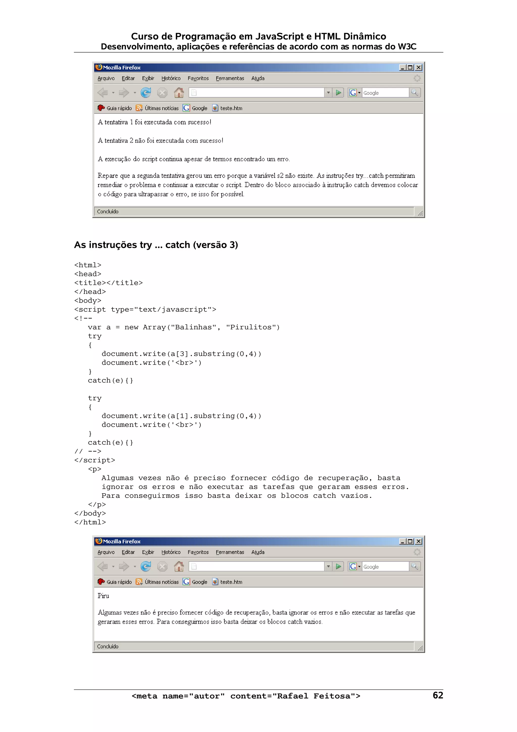 Curso de Programação em JavaScript e HTML Dinâmico
      Desenvolvimento, aplicações e referências de acordo com as normas do W3C




As instruções try ... catch (versão 3)

<html>
<head>
<title></title>
</head>
<body>
<script type="text/javascript">
<!--
   var a = new Array("Balinhas", "Pirulitos")
   try
   {
      document.write(a[3].substring(0,4))
      document.write('<br>')
   }
   catch(e){}

   try
   {
      document.write(a[1].substring(0,4))
      document.write('<br>')
   }
   catch(e){}
// -->
</script>
   <p>
      Algumas vezes não é preciso fornecer código de recuperação, basta
      ignorar os erros e não executar as tarefas que geraram esses erros.
      Para conseguirmos isso basta deixar os blocos catch vazios.
   </p>
</body>
</html>




             <meta name="autor" content="Rafael Feitosa">                        62
 