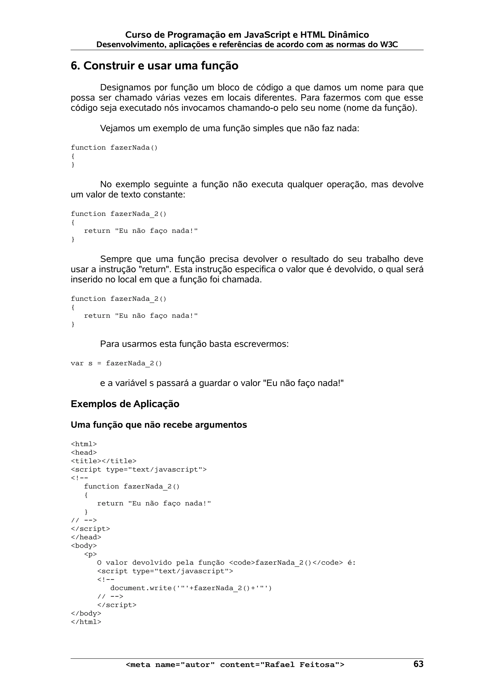 Curso de Programação em JavaScript e HTML Dinâmico
      Desenvolvimento, aplicações e referências de acordo com as normas do W3C

6. Construir e usar uma função
       Designamos por função um bloco de código a que damos um nome para que
possa ser chamado várias vezes em locais diferentes. Para fazermos com que esse
código seja executado nós invocamos chamando-o pelo seu nome (nome da função).

       Vejamos um exemplo de uma função simples que não faz nada:

function fazerNada()
{
}

      No exemplo seguinte a função não executa qualquer operação, mas devolve
um valor de texto constante:

function fazerNada_2()
{
   return "Eu não faço nada!"
}

        Sempre que uma função precisa devolver o resultado do seu trabalho deve
usar a instrução "return". Esta instrução especifica o valor que é devolvido, o qual será
inserido no local em que a função foi chamada.

function fazerNada_2()
{
   return "Eu não faço nada!"
}

       Para usarmos esta função basta escrevermos:

var s = fazerNada_2()

       e a variável s passará a guardar o valor "Eu não faço nada!"

Exemplos de Aplicação

Uma função que não recebe argumentos

<html>
<head>
<title></title>
<script type="text/javascript">
<!--
   function fazerNada_2()
   {
      return "Eu não faço nada!"
   }
// -->
</script>
</head>
<body>
   <p>
      O valor devolvido pela função <code>fazerNada_2()</code> é:
      <script type="text/javascript">
      <!--
         document.write('"'+fazerNada_2()+'"')
      // -->
      </script>
</body>
</html>




             <meta name="autor" content="Rafael Feitosa">                             63
 