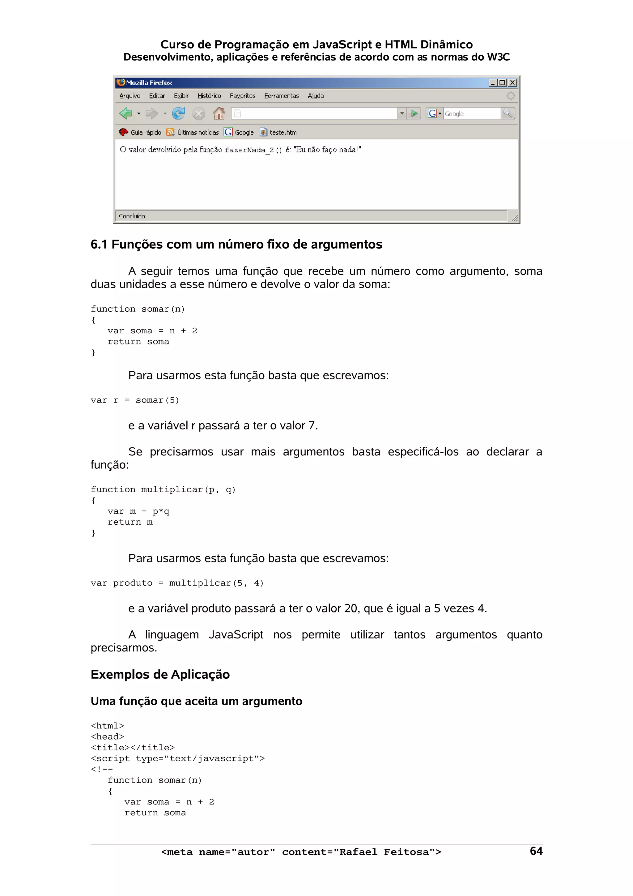 Curso de Programação em JavaScript e HTML Dinâmico
     Desenvolvimento, aplicações e referências de acordo com as normas do W3C




6.1 Funções com um número fixo de argumentos

      A seguir temos uma função que recebe um número como argumento, soma
duas unidades a esse número e devolve o valor da soma:

function somar(n)
{
   var soma = n + 2
   return soma
}

      Para usarmos esta função basta que escrevamos:

var r = somar(5)

      e a variável r passará a ter o valor 7.

       Se precisarmos usar mais argumentos basta especificá-los ao declarar a
função:

function multiplicar(p, q)
{
   var m = p*q
   return m
}

      Para usarmos esta função basta que escrevamos:

var produto = multiplicar(5, 4)

      e a variável produto passará a ter o valor 20, que é igual a 5 vezes 4.

       A linguagem JavaScript nos permite utilizar tantos argumentos quanto
precisarmos.

Exemplos de Aplicação

Uma função que aceita um argumento

<html>
<head>
<title></title>
<script type="text/javascript">
<!--
   function somar(n)
   {
      var soma = n + 2
      return soma



            <meta name="autor" content="Rafael Feitosa">                        64
 