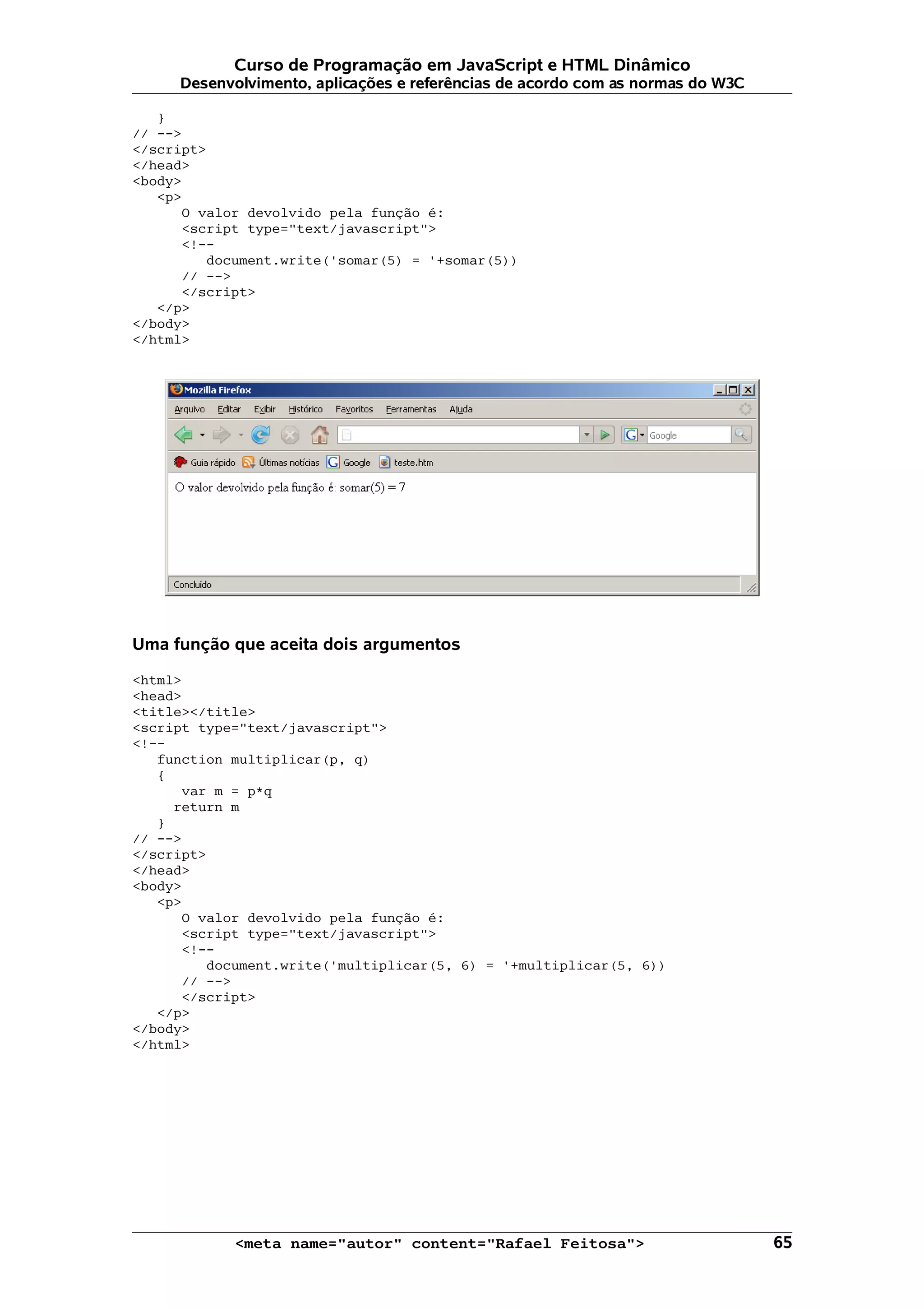 Curso de Programação em JavaScript e HTML Dinâmico
     Desenvolvimento, aplicações e referências de acordo com as normas do W3C

   }
// -->
</script>
</head>
<body>
   <p>
      O valor devolvido pela função é:
      <script type="text/javascript">
      <!--
         document.write('somar(5) = '+somar(5))
      // -->
      </script>
   </p>
</body>
</html>




Uma função que aceita dois argumentos

<html>
<head>
<title></title>
<script type="text/javascript">
<!--
   function multiplicar(p, q)
   {
      var m = p*q
     return m
   }
// -->
</script>
</head>
<body>
   <p>
      O valor devolvido pela função é:
      <script type="text/javascript">
      <!--
         document.write('multiplicar(5, 6) = '+multiplicar(5, 6))
      // -->
      </script>
   </p>
</body>
</html>




            <meta name="autor" content="Rafael Feitosa">                        65
 