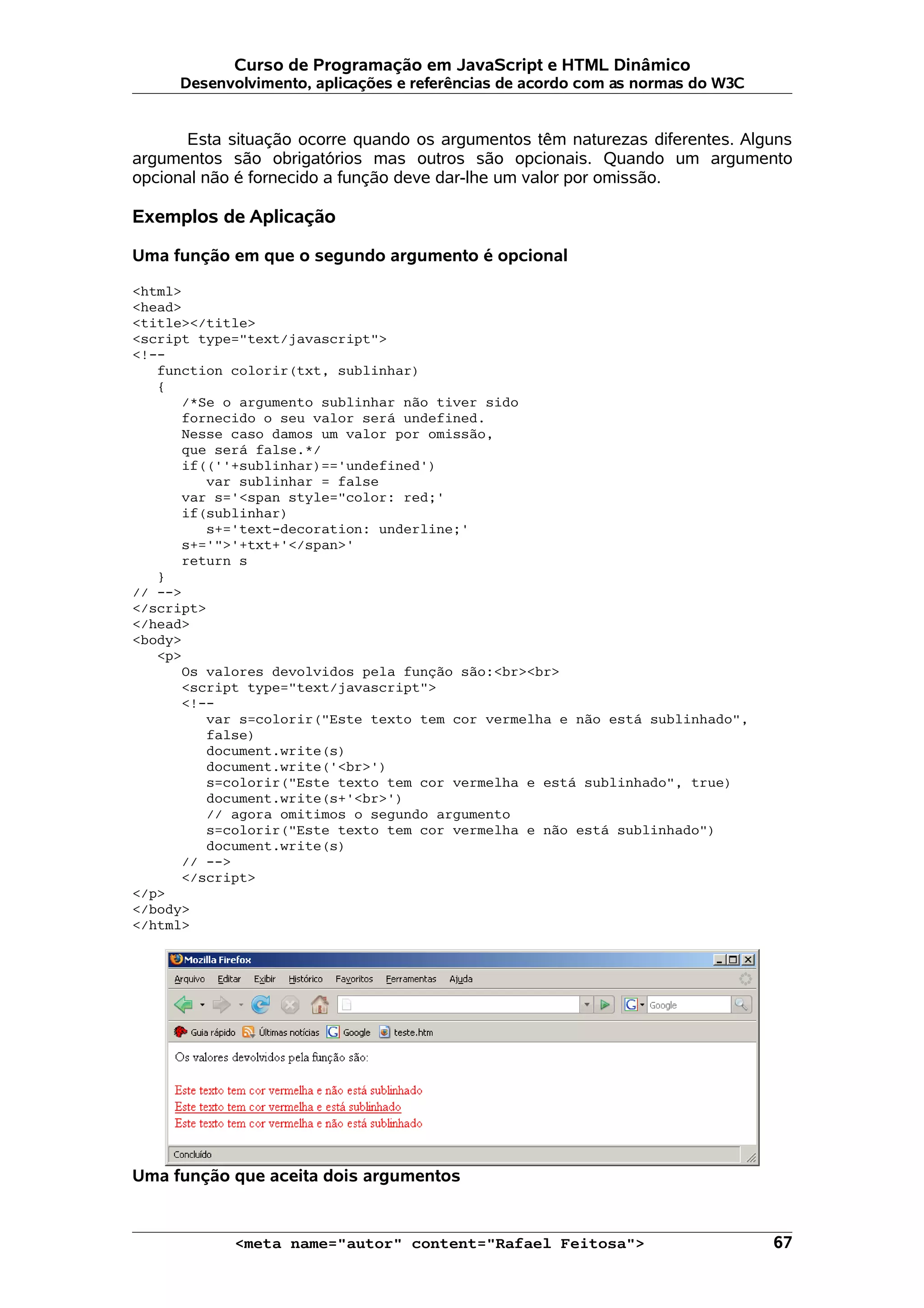 Curso de Programação em JavaScript e HTML Dinâmico
     Desenvolvimento, aplicações e referências de acordo com as normas do W3C


      Esta situação ocorre quando os argumentos têm naturezas diferentes. Alguns
argumentos são obrigatórios mas outros são opcionais. Quando um argumento
opcional não é fornecido a função deve dar-lhe um valor por omissão.

Exemplos de Aplicação

Uma função em que o segundo argumento é opcional

<html>
<head>
<title></title>
<script type="text/javascript">
<!--
   function colorir(txt, sublinhar)
   {
      /*Se o argumento sublinhar não tiver sido
      fornecido o seu valor será undefined.
      Nesse caso damos um valor por omissão,
      que será false.*/
      if((''+sublinhar)=='undefined')
         var sublinhar = false
      var s='<span style="color: red;'
      if(sublinhar)
         s+='text-decoration: underline;'
      s+='">'+txt+'</span>'
      return s
   }
// -->
</script>
</head>
<body>
   <p>
      Os valores devolvidos pela função são:<br><br>
      <script type="text/javascript">
      <!--
         var s=colorir("Este texto tem cor vermelha e não está sublinhado",
         false)
         document.write(s)
         document.write('<br>')
         s=colorir("Este texto tem cor vermelha e está sublinhado", true)
         document.write(s+'<br>')
         // agora omitimos o segundo argumento
         s=colorir("Este texto tem cor vermelha e não está sublinhado")
         document.write(s)
      // -->
      </script>
</p>
</body>
</html>




Uma função que aceita dois argumentos


            <meta name="autor" content="Rafael Feitosa">                        67
 