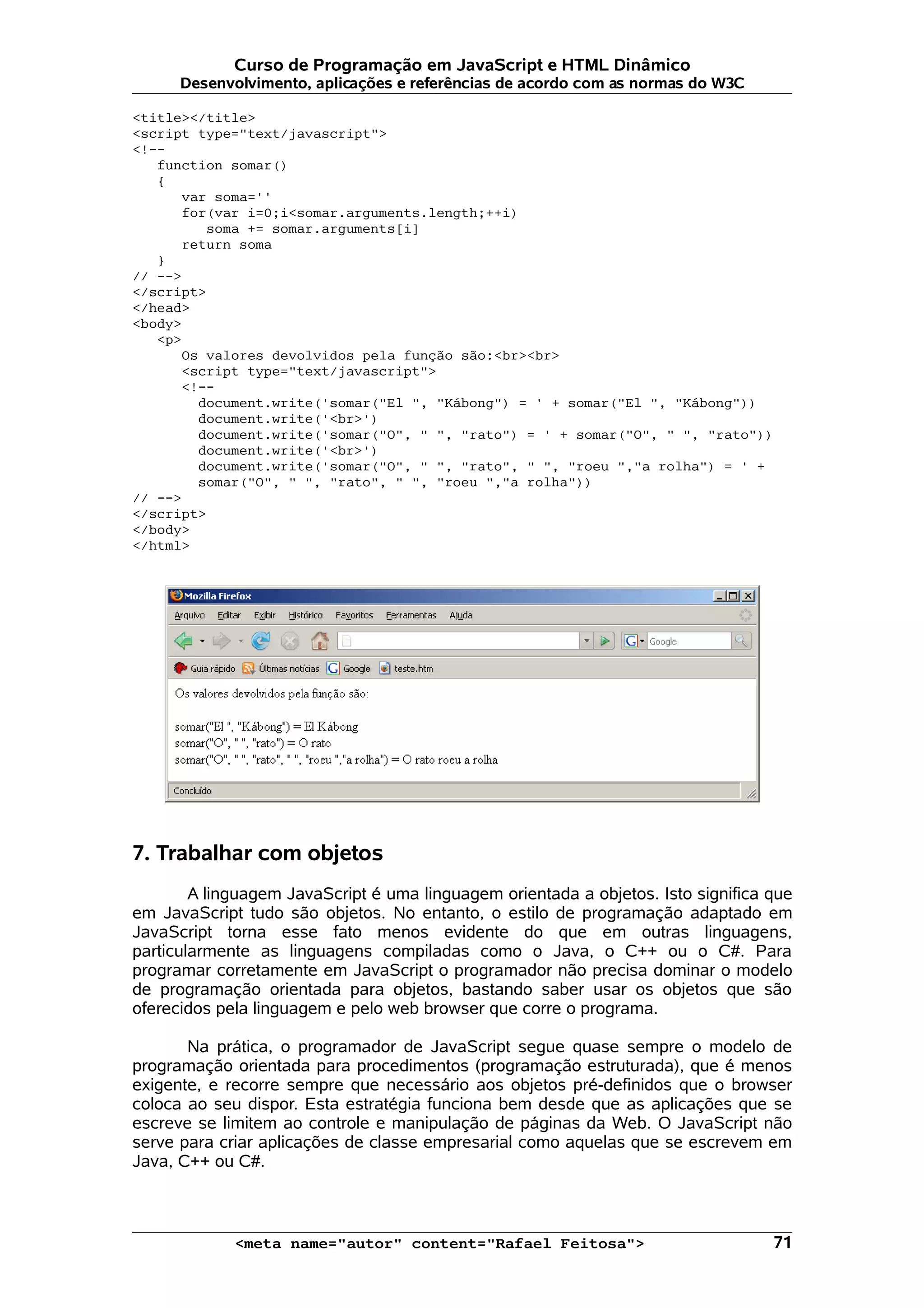 Curso de Programação em JavaScript e HTML Dinâmico
      Desenvolvimento, aplicações e referências de acordo com as normas do W3C

<title></title>
<script type="text/javascript">
<!--
   function somar()
   {
      var soma=''
      for(var i=0;i<somar.arguments.length;++i)
         soma += somar.arguments[i]
      return soma
   }
// -->
</script>
</head>
<body>
   <p>
      Os valores devolvidos pela função são:<br><br>
      <script type="text/javascript">
      <!--
        document.write('somar("El ", "Kábong") = ' + somar("El ", "Kábong"))
        document.write('<br>')
        document.write('somar("O", " ", "rato") = ' + somar("O", " ", "rato"))
        document.write('<br>')
        document.write('somar("O", " ", "rato", " ", "roeu ","a rolha") = ' +
        somar("O", " ", "rato", " ", "roeu ","a rolha"))
// -->
</script>
</body>
</html>




7. Trabalhar com objetos
        A linguagem JavaScript é uma linguagem orientada a objetos. Isto significa que
em JavaScript tudo são objetos. No entanto, o estilo de programação adaptado em
JavaScript torna esse fato menos evidente do que em outras linguagens,
particularmente as linguagens compiladas como o Java, o C++ ou o C#. Para
programar corretamente em JavaScript o programador não precisa dominar o modelo
de programação orientada para objetos, bastando saber usar os objetos que são
oferecidos pela linguagem e pelo web browser que corre o programa.

       Na prática, o programador de JavaScript segue quase sempre o modelo de
programação orientada para procedimentos (programação estruturada), que é menos
exigente, e recorre sempre que necessário aos objetos pré-definidos que o browser
coloca ao seu dispor. Esta estratégia funciona bem desde que as aplicações que se
escreve se limitem ao controle e manipulação de páginas da Web. O JavaScript não
serve para criar aplicações de classe empresarial como aquelas que se escrevem em
Java, C++ ou C#.



             <meta name="autor" content="Rafael Feitosa">                          71
 