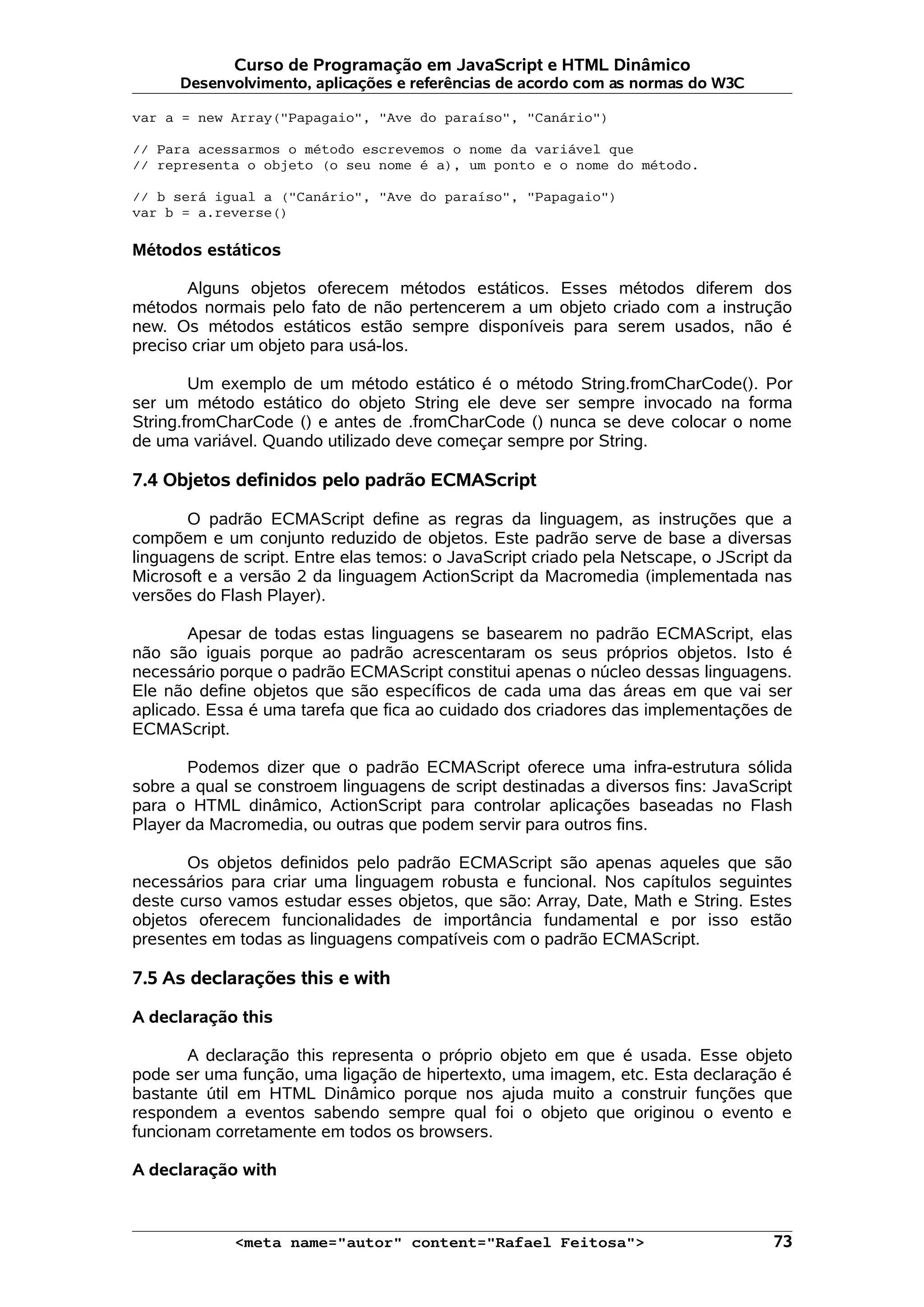 Curso de Programação em JavaScript e HTML Dinâmico
      Desenvolvimento, aplicações e referências de acordo com as normas do W3C

var a = new Array("Papagaio", "Ave do paraíso", "Canário")

// Para acessarmos o método escrevemos o nome da variável que
// representa o objeto (o seu nome é a), um ponto e o nome do método.

// b será igual a ("Canário", "Ave do paraíso", "Papagaio")
var b = a.reverse()

Métodos estáticos

       Alguns objetos oferecem métodos estáticos. Esses métodos diferem dos
métodos normais pelo fato de não pertencerem a um objeto criado com a instrução
new. Os métodos estáticos estão sempre disponíveis para serem usados, não é
preciso criar um objeto para usá-los.

        Um exemplo de um método estático é o método String.fromCharCode(). Por
ser um método estático do objeto String ele deve ser sempre invocado na forma
String.fromCharCode () e antes de .fromCharCode () nunca se deve colocar o nome
de uma variável. Quando utilizado deve começar sempre por String.

7.4 Objetos definidos pelo padrão ECMAScript

       O padrão ECMAScript define as regras da linguagem, as instruções que a
compõem e um conjunto reduzido de objetos. Este padrão serve de base a diversas
linguagens de script. Entre elas temos: o JavaScript criado pela Netscape, o JScript da
Microsoft e a versão 2 da linguagem ActionScript da Macromedia (implementada nas
versões do Flash Player).

       Apesar de todas estas linguagens se basearem no padrão ECMAScript, elas
não são iguais porque ao padrão acrescentaram os seus próprios objetos. Isto é
necessário porque o padrão ECMAScript constitui apenas o núcleo dessas linguagens.
Ele não define objetos que são específicos de cada uma das áreas em que vai ser
aplicado. Essa é uma tarefa que fica ao cuidado dos criadores das implementações de
ECMAScript.

       Podemos dizer que o padrão ECMAScript oferece uma infra-estrutura sólida
sobre a qual se constroem linguagens de script destinadas a diversos fins: JavaScript
para o HTML dinâmico, ActionScript para controlar aplicações baseadas no Flash
Player da Macromedia, ou outras que podem servir para outros fins.

       Os objetos definidos pelo padrão ECMAScript são apenas aqueles que são
necessários para criar uma linguagem robusta e funcional. Nos capítulos seguintes
deste curso vamos estudar esses objetos, que são: Array, Date, Math e String. Estes
objetos oferecem funcionalidades de importância fundamental e por isso estão
presentes em todas as linguagens compatíveis com o padrão ECMAScript.

7.5 As declarações this e with

A declaração this

       A declaração this representa o próprio objeto em que é usada. Esse objeto
pode ser uma função, uma ligação de hipertexto, uma imagem, etc. Esta declaração é
bastante útil em HTML Dinâmico porque nos ajuda muito a construir funções que
respondem a eventos sabendo sempre qual foi o objeto que originou o evento e
funcionam corretamente em todos os browsers.

A declaração with



             <meta name="autor" content="Rafael Feitosa">                           73
 