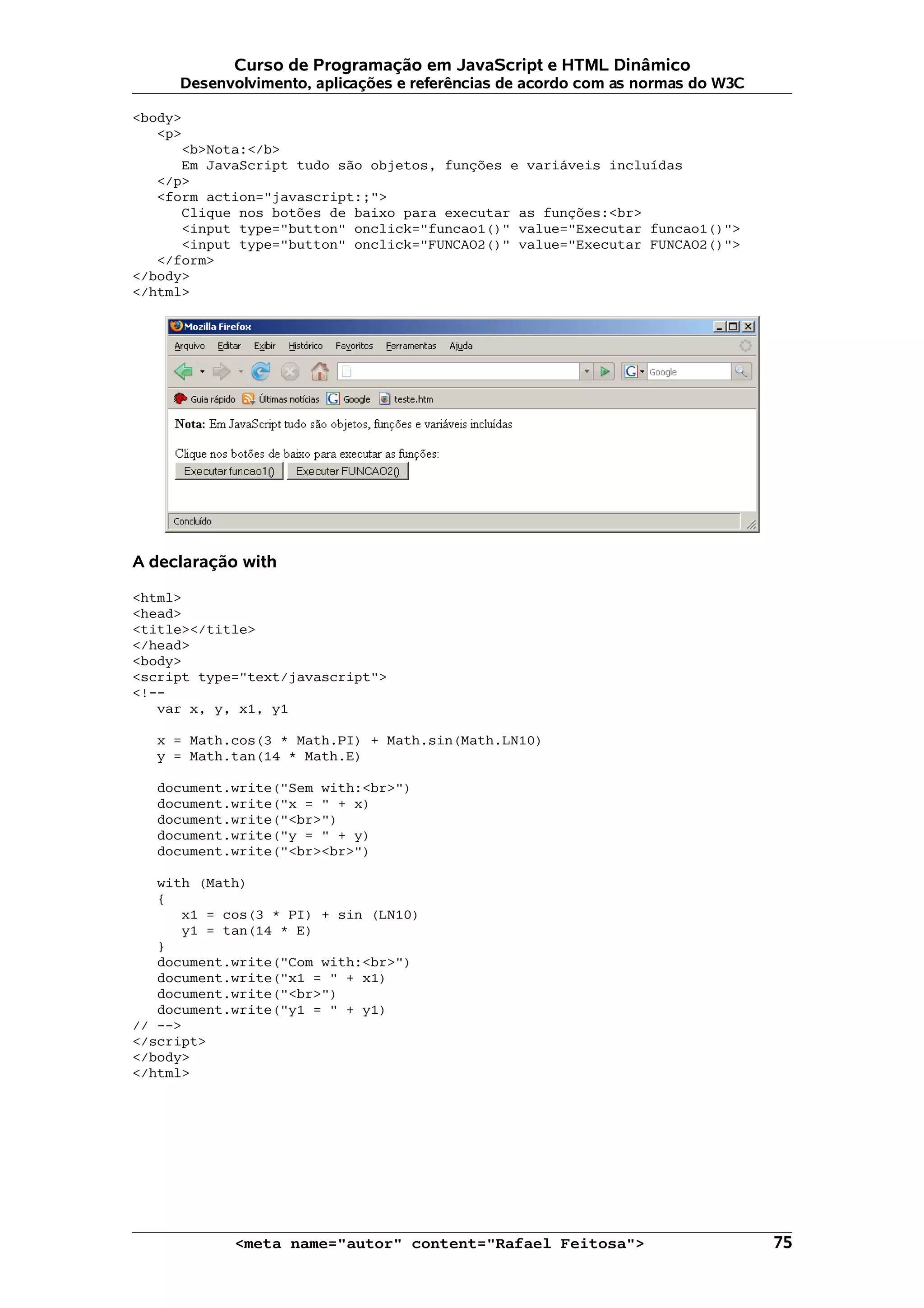 Curso de Programação em JavaScript e HTML Dinâmico
     Desenvolvimento, aplicações e referências de acordo com as normas do W3C

<body>
   <p>
      <b>Nota:</b>
      Em JavaScript tudo são objetos, funções e variáveis incluídas
   </p>
   <form action="javascript:;">
      Clique nos botões de baixo para executar as funções:<br>
      <input type="button" onclick="funcao1()" value="Executar funcao1()">
      <input type="button" onclick="FUNCAO2()" value="Executar FUNCAO2()">
   </form>
</body>
</html>




A declaração with

<html>
<head>
<title></title>
</head>
<body>
<script type="text/javascript">
<!--
   var x, y, x1, y1

   x = Math.cos(3 * Math.PI) + Math.sin(Math.LN10)
   y = Math.tan(14 * Math.E)

   document.write("Sem with:<br>")
   document.write("x = " + x)
   document.write("<br>")
   document.write("y = " + y)
   document.write("<br><br>")

   with (Math)
   {
      x1 = cos(3 * PI) + sin (LN10)
      y1 = tan(14 * E)
   }
   document.write("Com with:<br>")
   document.write("x1 = " + x1)
   document.write("<br>")
   document.write("y1 = " + y1)
// -->
</script>
</body>
</html>




            <meta name="autor" content="Rafael Feitosa">                        75
 