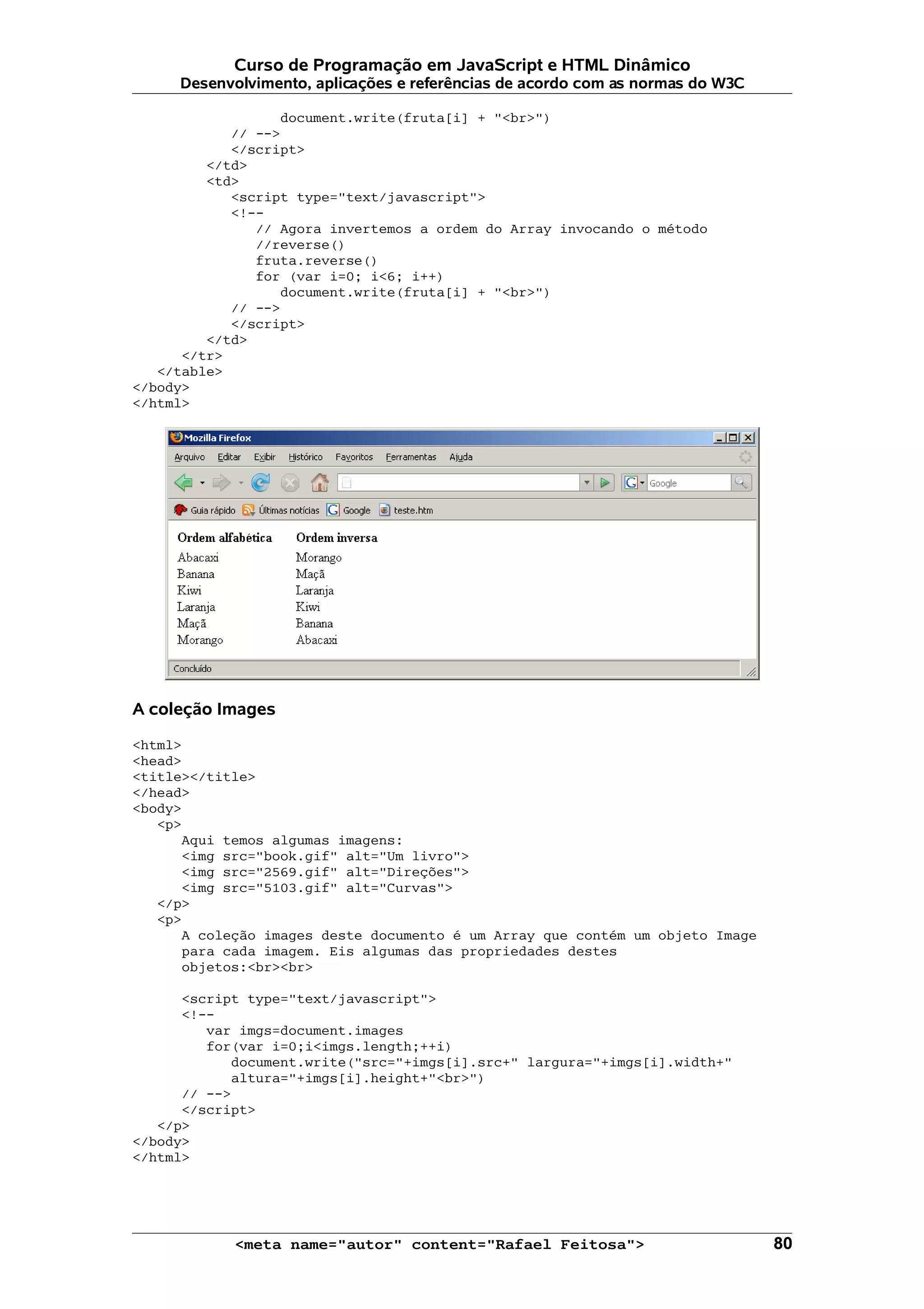 Curso de Programação em JavaScript e HTML Dinâmico
     Desenvolvimento, aplicações e referências de acordo com as normas do W3C

                  document.write(fruta[i] + "<br>")
            // -->
            </script>
         </td>
         <td>
            <script type="text/javascript">
            <!--
               // Agora invertemos a ordem do Array invocando o método
               //reverse()
               fruta.reverse()
               for (var i=0; i<6; i++)
                  document.write(fruta[i] + "<br>")
            // -->
            </script>
         </td>
      </tr>
   </table>
</body>
</html>




A coleção Images

<html>
<head>
<title></title>
</head>
<body>
   <p>
      Aqui temos algumas imagens:
      <img src="book.gif" alt="Um livro">
      <img src="2569.gif" alt="Direções">
      <img src="5103.gif" alt="Curvas">
   </p>
   <p>
      A coleção images deste documento é um Array que contém um objeto Image
      para cada imagem. Eis algumas das propriedades destes
      objetos:<br><br>

      <script type="text/javascript">
      <!--
         var imgs=document.images
         for(var i=0;i<imgs.length;++i)
            document.write("src="+imgs[i].src+" largura="+imgs[i].width+"
            altura="+imgs[i].height+"<br>")
      // -->
      </script>
   </p>
</body>
</html>




            <meta name="autor" content="Rafael Feitosa">                        80
 