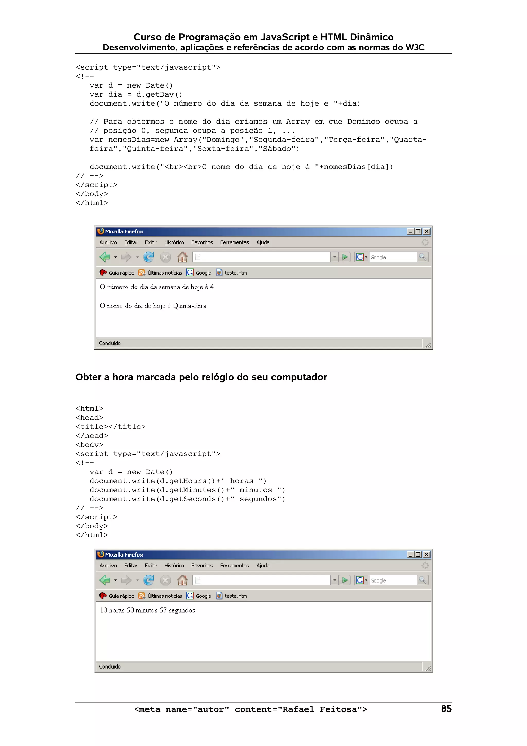 Curso de Programação em JavaScript e HTML Dinâmico
     Desenvolvimento, aplicações e referências de acordo com as normas do W3C

<script type="text/javascript">
<!--
   var d = new Date()
   var dia = d.getDay()
   document.write("O número do dia da semana de hoje é "+dia)

   // Para obtermos o nome do dia criamos um Array em que Domingo ocupa a
   // posição 0, segunda ocupa a posição 1, ...
   var nomesDias=new Array("Domingo","Segunda-feira","Terça-feira","Quarta-
   feira","Quinta-feira","Sexta-feira","Sábado")

   document.write("<br><br>O nome do dia de hoje é "+nomesDias[dia])
// -->
</script>
</body>
</html>




Obter a hora marcada pelo relógio do seu computador


<html>
<head>
<title></title>
</head>
<body>
<script type="text/javascript">
<!--
   var d = new Date()
   document.write(d.getHours()+" horas ")
   document.write(d.getMinutes()+" minutos ")
   document.write(d.getSeconds()+" segundos")
// -->
</script>
</body>
</html>




            <meta name="autor" content="Rafael Feitosa">                        85
 