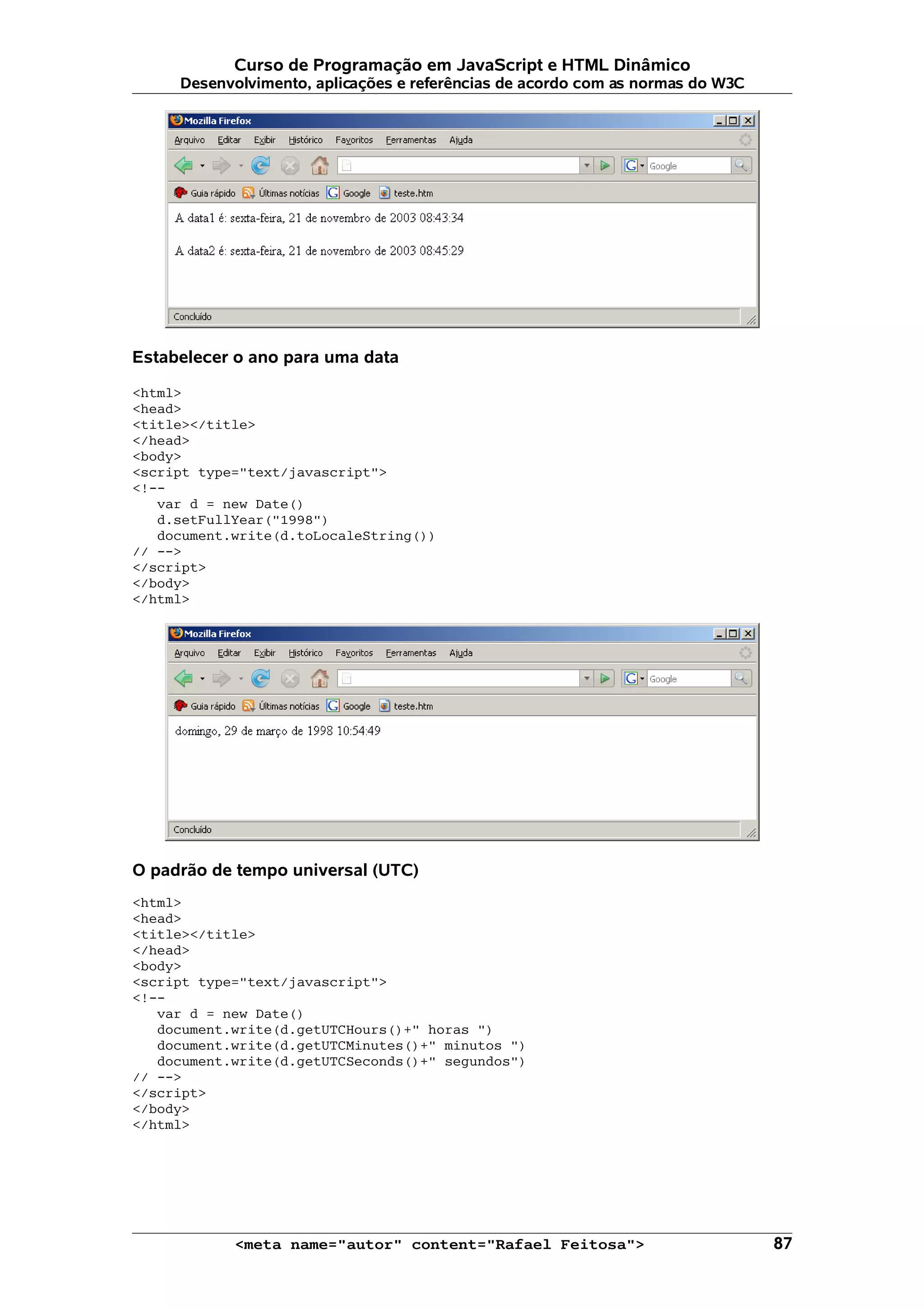 Curso de Programação em JavaScript e HTML Dinâmico
     Desenvolvimento, aplicações e referências de acordo com as normas do W3C




Estabelecer o ano para uma data

<html>
<head>
<title></title>
</head>
<body>
<script type="text/javascript">
<!--
   var d = new Date()
   d.setFullYear("1998")
   document.write(d.toLocaleString())
// -->
</script>
</body>
</html>




O padrão de tempo universal (UTC)
<html>
<head>
<title></title>
</head>
<body>
<script type="text/javascript">
<!--
   var d = new Date()
   document.write(d.getUTCHours()+" horas ")
   document.write(d.getUTCMinutes()+" minutos ")
   document.write(d.getUTCSeconds()+" segundos")
// -->
</script>
</body>
</html>




            <meta name="autor" content="Rafael Feitosa">                        87
 