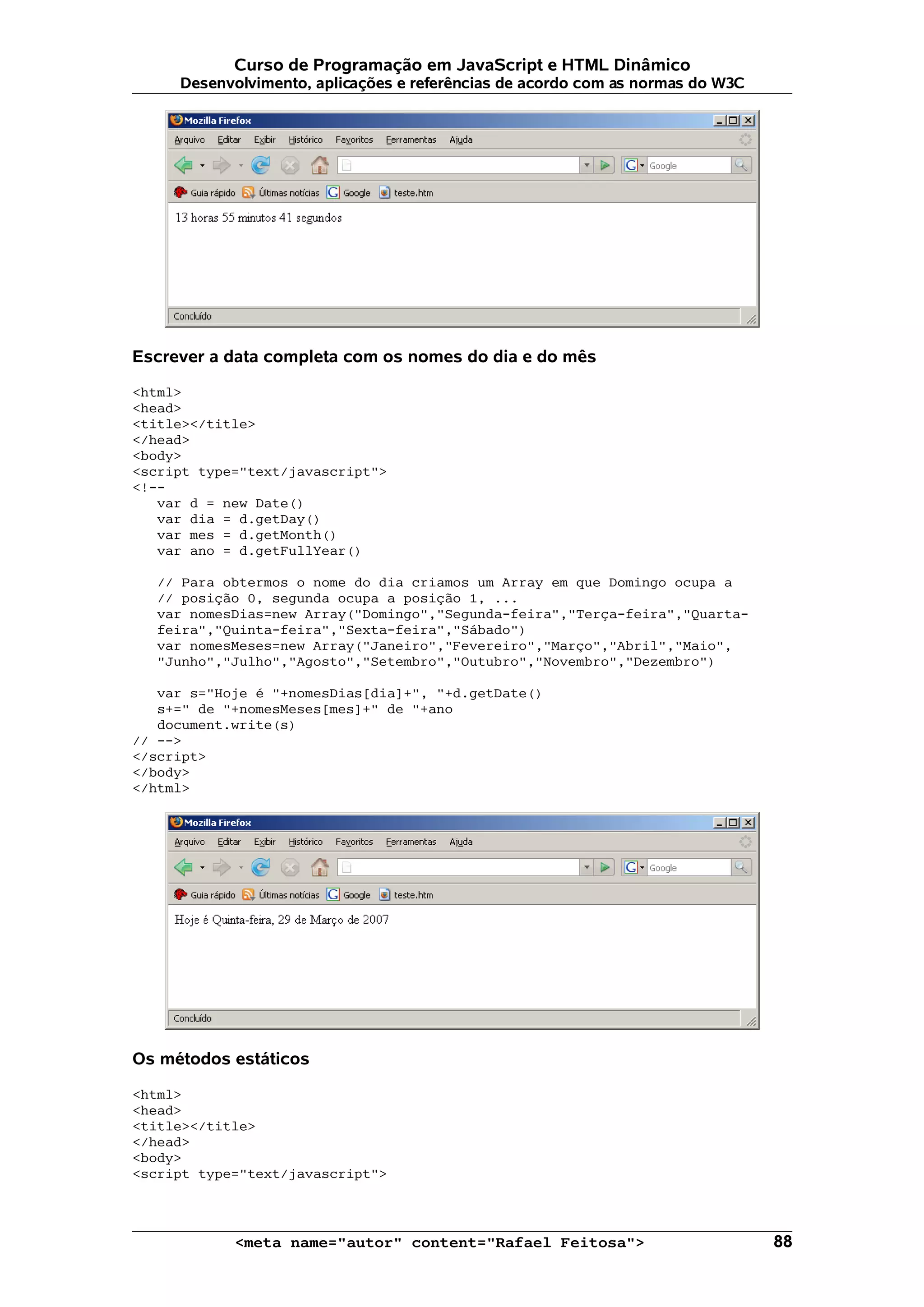 Curso de Programação em JavaScript e HTML Dinâmico
     Desenvolvimento, aplicações e referências de acordo com as normas do W3C




Escrever a data completa com os nomes do dia e do mês

<html>
<head>
<title></title>
</head>
<body>
<script type="text/javascript">
<!--
   var d = new Date()
   var dia = d.getDay()
   var mes = d.getMonth()
   var ano = d.getFullYear()

   // Para obtermos o nome do dia criamos um Array em que Domingo ocupa a
   // posição 0, segunda ocupa a posição 1, ...
   var nomesDias=new Array("Domingo","Segunda-feira","Terça-feira","Quarta-
   feira","Quinta-feira","Sexta-feira","Sábado")
   var nomesMeses=new Array("Janeiro","Fevereiro","Março","Abril","Maio",
   "Junho","Julho","Agosto","Setembro","Outubro","Novembro","Dezembro")

   var s="Hoje é "+nomesDias[dia]+", "+d.getDate()
   s+=" de "+nomesMeses[mes]+" de "+ano
   document.write(s)
// -->
</script>
</body>
</html>




Os métodos estáticos

<html>
<head>
<title></title>
</head>
<body>
<script type="text/javascript">



            <meta name="autor" content="Rafael Feitosa">                        88
 