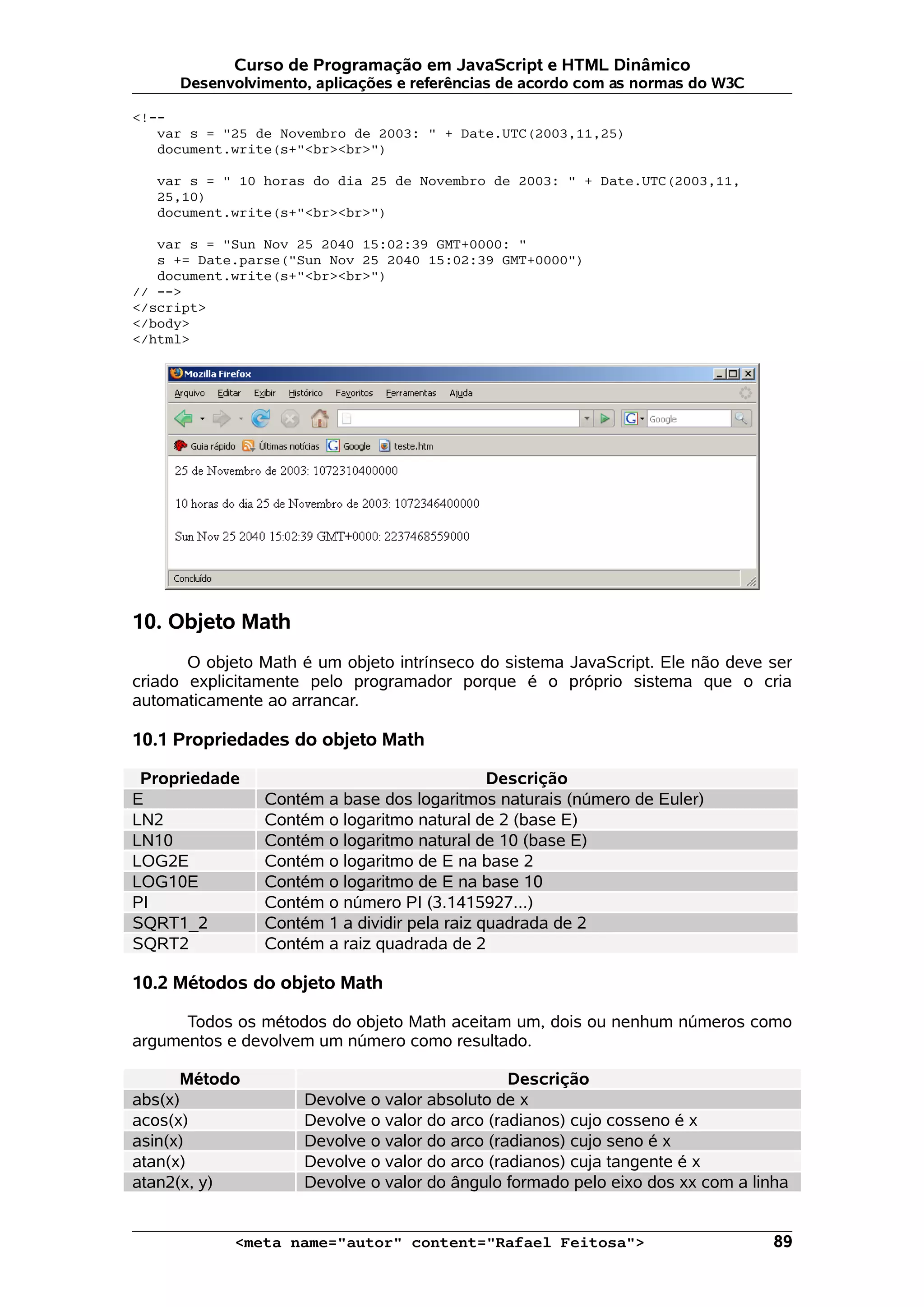 Curso de Programação em JavaScript e HTML Dinâmico
      Desenvolvimento, aplicações e referências de acordo com as normas do W3C

<!--
   var s = "25 de Novembro de 2003: " + Date.UTC(2003,11,25)
   document.write(s+"<br><br>")

   var s = " 10 horas do dia 25 de Novembro de 2003: " + Date.UTC(2003,11,
   25,10)
   document.write(s+"<br><br>")

   var s = "Sun Nov 25 2040 15:02:39 GMT+0000: "
   s += Date.parse("Sun Nov 25 2040 15:02:39 GMT+0000")
   document.write(s+"<br><br>")
// -->
</script>
</body>
</html>




10. Objeto Math
       O objeto Math é um objeto intrínseco do sistema JavaScript. Ele não deve ser
criado explicitamente pelo programador porque é o próprio sistema que o cria
automaticamente ao arrancar.

10.1 Propriedades do objeto Math

 Propriedade                                  Descrição
E               Contém a base dos logaritmos naturais (número de Euler)
LN2             Contém o logaritmo natural de 2 (base E)
LN10            Contém o logaritmo natural de 10 (base E)
LOG2E           Contém o logaritmo de E na base 2
LOG10E          Contém o logaritmo de E na base 10
PI              Contém o número PI (3.1415927...)
SQRT1_2         Contém 1 a dividir pela raiz quadrada de 2
SQRT2           Contém a raiz quadrada de 2

10.2 Métodos do objeto Math

      Todos os métodos do objeto Math aceitam um, dois ou nenhum números como
argumentos e devolvem um número como resultado.

      Método                                    Descrição
abs(x)               Devolve o valor absoluto de x
acos(x)              Devolve o valor do arco (radianos) cujo cosseno é x
asin(x)              Devolve o valor do arco (radianos) cujo seno é x
atan(x)              Devolve o valor do arco (radianos) cuja tangente é x
atan2(x, y)          Devolve o valor do ângulo formado pelo eixo dos xx com a linha


            <meta name="autor" content="Rafael Feitosa">                         89
 