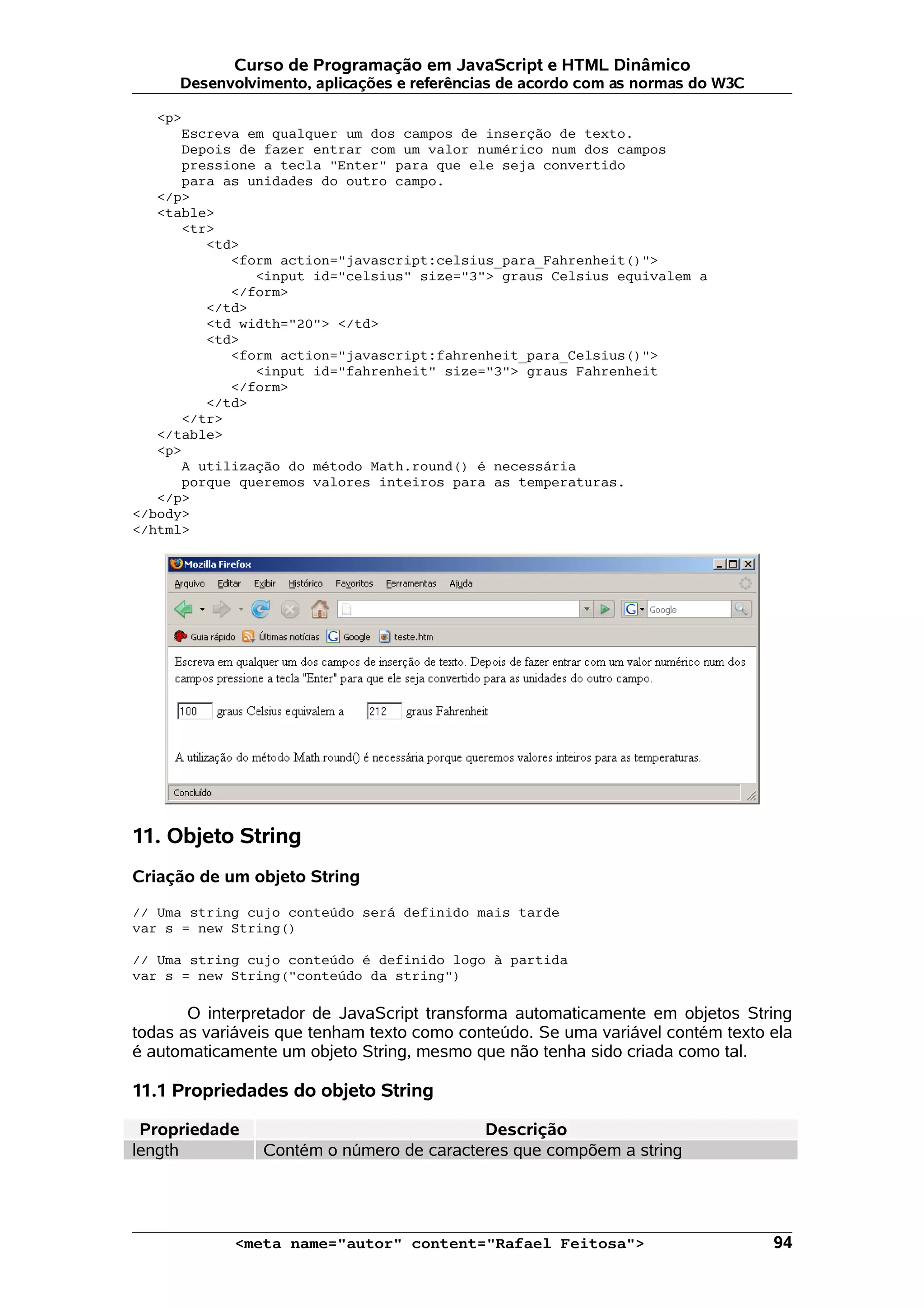 Curso de Programação em JavaScript e HTML Dinâmico
      Desenvolvimento, aplicações e referências de acordo com as normas do W3C

   <p>
      Escreva em qualquer um dos campos de inserção de texto.
      Depois de fazer entrar com um valor numérico num dos campos
      pressione a tecla "Enter" para que ele seja convertido
      para as unidades do outro campo.
   </p>
   <table>
      <tr>
         <td>
            <form action="javascript:celsius_para_Fahrenheit()">
               <input id="celsius" size="3"> graus Celsius equivalem a
            </form>
         </td>
         <td width="20"> </td>
         <td>
            <form action="javascript:fahrenheit_para_Celsius()">
               <input id="fahrenheit" size="3"> graus Fahrenheit
            </form>
         </td>
      </tr>
   </table>
   <p>
      A utilização do método Math.round() é necessária
      porque queremos valores inteiros para as temperaturas.
   </p>
</body>
</html>




11. Objeto String
Criação de um objeto String

// Uma string cujo conteúdo será definido mais tarde
var s = new String()

// Uma string cujo conteúdo é definido logo à partida
var s = new String("conteúdo da string")

       O interpretador de JavaScript transforma automaticamente em objetos String
todas as variáveis que tenham texto como conteúdo. Se uma variável contém texto ela
é automaticamente um objeto String, mesmo que não tenha sido criada como tal.

11.1 Propriedades do objeto String

 Propriedade                              Descrição
length          Contém o número de caracteres que compõem a string




            <meta name="autor" content="Rafael Feitosa">                         94
 