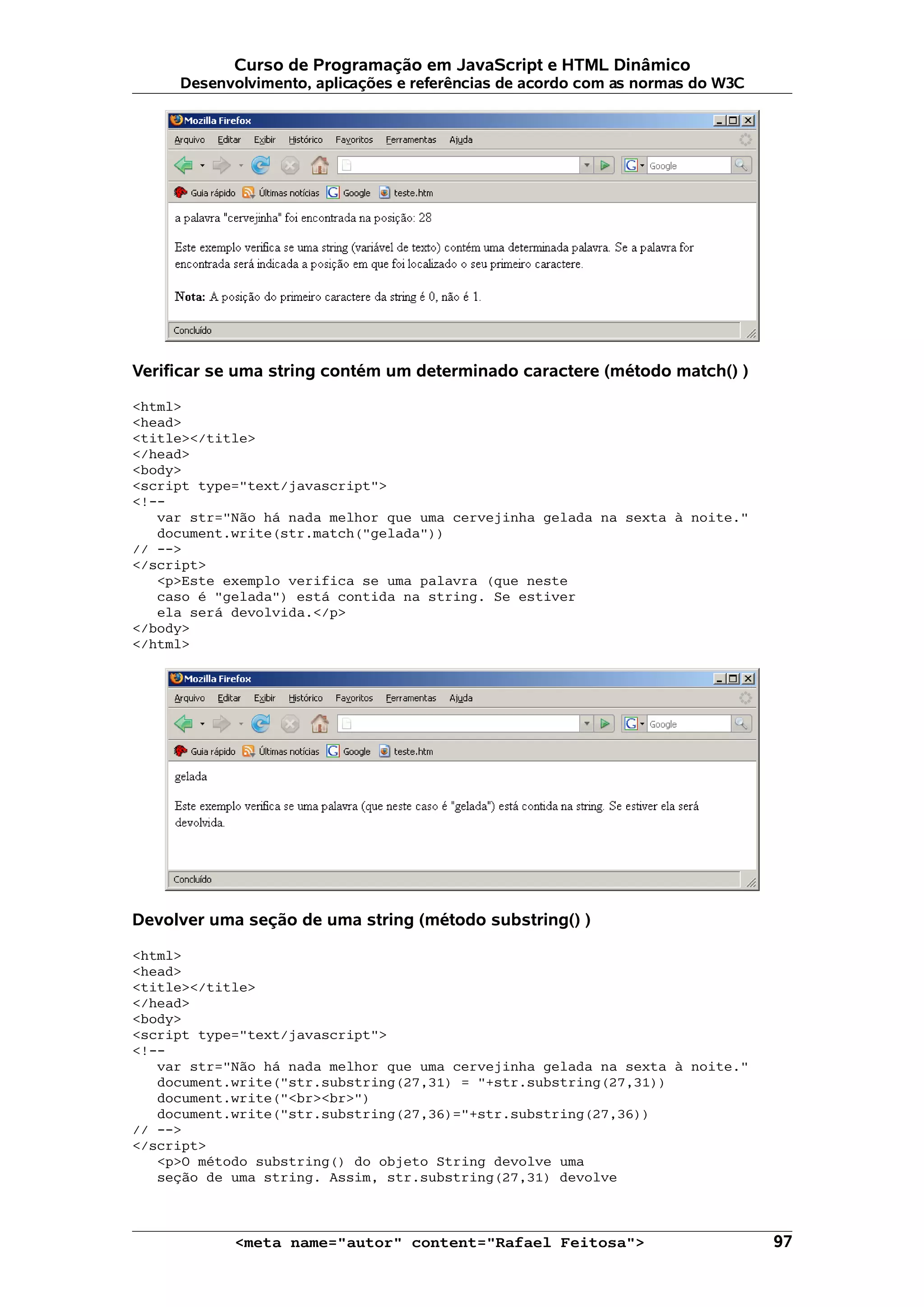 Curso de Programação em JavaScript e HTML Dinâmico
     Desenvolvimento, aplicações e referências de acordo com as normas do W3C




Verificar se uma string contém um determinado caractere (método match() )

<html>
<head>
<title></title>
</head>
<body>
<script type="text/javascript">
<!--
   var str="Não há nada melhor que uma cervejinha gelada na sexta à noite."
   document.write(str.match("gelada"))
// -->
</script>
   <p>Este exemplo verifica se uma palavra (que neste
   caso é "gelada") está contida na string. Se estiver
   ela será devolvida.</p>
</body>
</html>




Devolver uma seção de uma string (método substring() )

<html>
<head>
<title></title>
</head>
<body>
<script type="text/javascript">
<!--
   var str="Não há nada melhor que uma cervejinha gelada na sexta à noite."
   document.write("str.substring(27,31) = "+str.substring(27,31))
   document.write("<br><br>")
   document.write("str.substring(27,36)="+str.substring(27,36))
// -->
</script>
   <p>O método substring() do objeto String devolve uma
   seção de uma string. Assim, str.substring(27,31) devolve



            <meta name="autor" content="Rafael Feitosa">                        97
 
