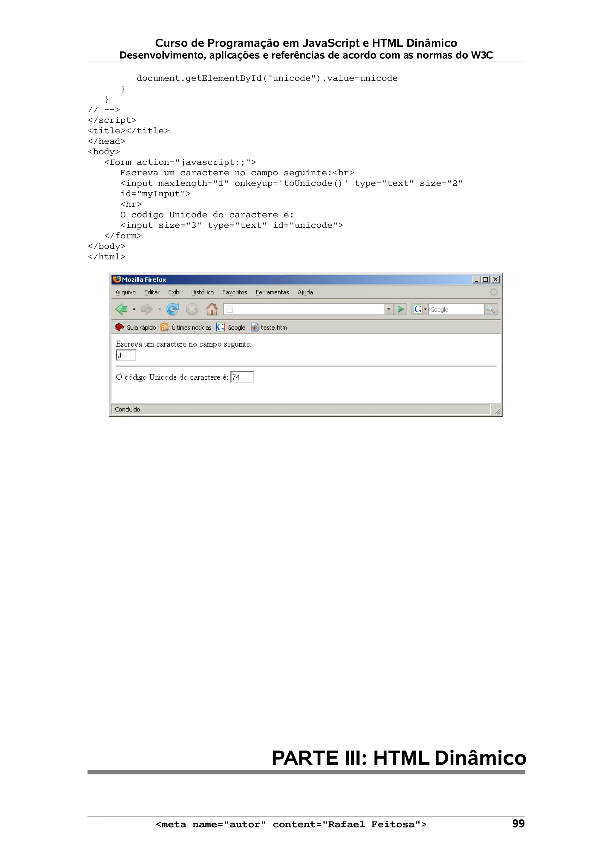 Curso de Programação em JavaScript e HTML Dinâmico
     Desenvolvimento, aplicações e referências de acordo com as normas do W3C

         document.getElementById("unicode").value=unicode
     }
   }
// -->
</script>
<title></title>
</head>
<body>
   <form action="javascript:;">
      Escreva um caractere no campo seguinte:<br>
      <input maxlength="1" onkeyup='toUnicode()' type="text" size="2"
      id="myInput">
      <hr>
      O código Unicode do caractere é:
      <input size="3" type="text" id="unicode">
   </form>
</body>
</html>




                                  PARTE III: HTML Dinâmico


            <meta name="autor" content="Rafael Feitosa">                        99
 