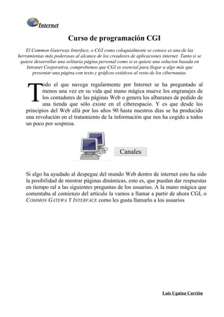 Internet

                         Curso de programación CGI
    El Common Gaterway Interface, o CGI como coloquialmente se conoce es una de las
herramientas más poderosas al alcance de los creadores de aplicaciones internet. Tanto si se
 quiere desarrollar una solitaria página personal como si se quiere una solucion basada en
    Intranet Corporativa, comprobemos que CGI es esencial para llegar a algo más que
       presentar una página con texto y gráficos estáticos al resto de los cibernautas.




    T
           odo el que navega regularmente por Internet se ha preguntado al
           menos una vez en su vida qué mano mágica mueve los engranajes de
           los contadores de las páginas Web o genera los albaranes de pedido de
           una tienda que sólo existe en el ciberespacio. Y es que desde los
    principios del Web allá por los años 90 hasta nuestros dias se ha producido
    una revolución en el tratamiento de la información que nos ha cogido a todos
    un poco por sospresa.




                                                   Canales


    Si algo ha ayudado al despegue del mundo Web dentro de internet esto ha sido
    la posibilidad de mostrar pàginas dinámicas, esto es, que puedan dar respuestas
    en tiempo ral a las siguientes preguntas de los usuarios. A la mano mágica que
    comentaba al comienzo del artículo la vamos a llamar a partir de ahora CGI, o
    COMMON GATEWA Y INTERFACE como les gusta llamarlo a los usuarios




                                                                        Luis Uguina Carrión
 