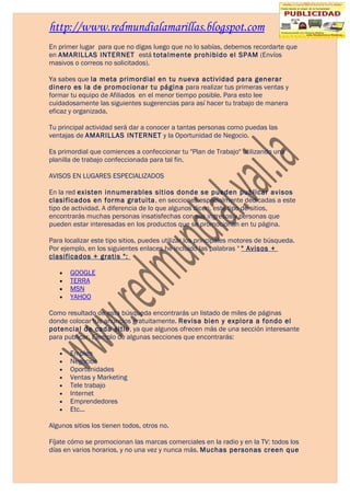 http://www.redmundialamarillas.blogspot.com
En primer lugar para que no digas luego que no lo sabías, debemos recordarte que
en AMARILLAS INTERNET está totalmente prohibido el SPAM (Envíos
masivos o correos no solicitados).

Ya sabes que la meta primordial en tu nueva actividad para generar
dinero es la de promocionar tu página para realizar tus primeras ventas y
formar tu equipo de Afiliados en el menor tiempo posible. Para esto lee
cuidadosamente las siguientes sugerencias para así hacer tu trabajo de manera
eficaz y organizada.

Tu principal actividad será dar a conocer a tantas personas como puedas las
ventajas de AMARILLAS INTERNET y la Oportunidad de Negocio.

Es primordial que comiences a confeccionar tu "Plan de Trabajo" utilizando una
planilla de trabajo confeccionada para tal fin.

AVISOS EN LUGARES ESPECIALIZADOS

En la red existen innumerables sitios donde se pueden publicar avisos
clasificados en forma gratuita, en secciones especialmente dedicadas a este
tipo de actividad. A diferencia de lo que algunos dicen, este tipo de sitios,
encontrarás muchas personas insatisfechas con sus ingresos y personas que
pueden estar interesadas en los productos que se promocionan en tu página.

Para localizar este tipo sitios, puedes utilizar los principales motores de búsqueda.
Por ejemplo, en los siguientes enlaces he incluido las palabras " " Avisos +
clasificados + gratis ":

   •   GOOGLE
   •   TERRA
   •   MSN
   •   YAHOO

Como resultado de esta búsqueda encontrarás un listado de miles de páginas
donde colocar tus anuncios gratuitamente. Revisa bien y explora a fondo el
potencial de cada sitio, ya que algunos ofrecen más de una sección interesante
para publicar. Ejemplo de algunas secciones que encontrarás:

   •   Empleo
   •   Negocios
   •   Oportunidades
   •   Ventas y Marketing
   •   Tele trabajo
   •   Internet
   •   Emprendedores
   •   Etc...

Algunos sitios los tienen todos, otros no.

Fíjate cómo se promocionan las marcas comerciales en la radio y en la TV: todos los
días en varios horarios, y no una vez y nunca más. Muchas personas creen que
 