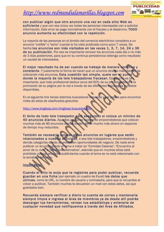 http://www.redmundialamarillas.blogspot.com
con publicar algún que otro anuncio una vez en cada sitio Web es
suficiente y que con esa única vez todas las personas interesadas van a solicitar
información. Este error se paga normalmente con el fracaso y el desánimo. TODO
anuncio aumenta su efectividad con la repetición.

La mayoría de las personas en el ámbito del comercio electrónico considera a un
anuncio "creíble" o "serio" cuando lo ha visto publicado como poco 7 veces. De
hecho los anuncios son más visitados en las veces 1, 3, 7, 14, 24 y 36
de su publicación. Por eso es importante renovar los anuncios cada día o no más
de 3 días posteriores, para que en su continua persistencia obtenga como resultado
un caudal de interesados.

El mejor resultado ha de ser cuando se trabaja de manera continua y
constante. Y justamente la forma de hacer que un anuncio atraiga más clientes es
colocando más anuncios. Esta cuestión tan simple, suele ser el punto
donde la mayoría de los tele trabajadores fracasan. Este punto es tan
importante, que todo profesional dedica cerca del 60% de su jornada laboral a la
promoción de su página por la red a través de las diferentes estrategias y medios
disponibles.

En el siguiente link tienes distintos buscadores hispanos y por países para encontrar
miles de sitios de clasificados gratuitos:

http://www.tingloop.com/tingloop/buscador.htm

El éxito de todo tele trabajador está asegurado si coloca un mínimo de
40 anuncios diarios. Aquellas personas realmente emprendedoras que colocan
muchos más de 80 anuncios diarios suelen ganar mucho más dinero en espacios
de tiempo muy reducidos.

También es necesario colocar estos anuncios en lugares que estén
relacionados a nuestra actividad, o sea tele trabajadores, emprendedores y
demás categorías donde se presenten oportunidades de negocio. De nada sirve
publicar un anuncio donde el tema a tratar es "Comidas Caseras", "Encuentra al
amor de tu vida" o "Medicina alternativa", además que en muchos sitios está
prohibido colocar anuncios publicitarios cuando el tema es no está relacionado con
la temática del rubro.

Importante:

Cuando el sitio te exija que te registres para poder publicar, recuerda
guardar en una ficha (por ejemplo un cuadro de Excel) los datos que
utilices, como la URL, tu nombre de usuario y contraseña, para que lo recuerdes al
volver a publicar. También muchos te devuelven un mail con estos datos, así que
guárdalos bien.

Recuerda siempre verificar a diario tu cuenta de correo y mantenerla
siempre limpia e ingresa al área de miembros ya de desde allí podrás
descargar tus herramientas, revisar tus estadísticas y enterarte de
cualquier novedad que notifiquemos a través del Área de Afiliados.
 