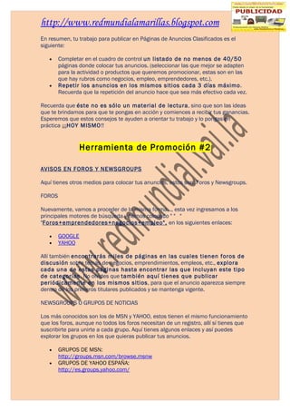 http://www.redmundialamarillas.blogspot.com
En resumen, tu trabajo para publicar en Páginas de Anuncios Clasificados es el
siguiente:

   •    Completar en el cuadro de control un listado de no menos de 40/50
        páginas donde colocar tus anuncios. (seleccionar las que mejor se adapten
        para la actividad o productos que queremos promocionar, estas son en las
        que hay rubros como negocios, empleo, emprendedores, etc.).
   •    Repetir los anuncios en los mismos sitios cada 3 días máximo.
        Recuerda que la repetición del anuncio hace que sea más efectivo cada vez.

Recuerda que éste no es sólo un material de lectura, sino que son las ideas
que te brindamos para que te pongas en acción y comiences a recibir tus ganancias.
Esperemos que estos consejos te ayuden a orientar tu trabajo y lo pongas en
práctica ¡¡¡HOY MISMO!!


                 Herramienta de Promoción #2

AVISOS EN FOROS Y NEWSGROUPS

Aquí tienes otros medios para colocar tus anuncios, estos son: Foros y Newsgroups.

FOROS

Nuevamente, vamos a proceder de la misma forma..., esta vez ingresamos a los
principales motores de búsqueda y hemos colocado " " "
"Foros+emprendedores+negocios+empleo", en los siguientes enlaces:

   •    GOOGLE
   •    YAHOO

Allí también encontrarás miles de páginas en las cuales tienen foros de
discusión sobre temas de negocios, emprendimientos, empleos, etc., explora
cada una de estas páginas hasta encontrar las que incluyan este tipo
de categorías. No olvides que también aquí tienes que publicar
periódicamente en los mismos sitios, para que el anuncio aparezca siempre
dentro de los primeros titulares publicados y se mantenga vigente.

NEWSGROUPS Ó GRUPOS DE NOTICIAS

Los más conocidos son los de MSN y YAHOO, estos tienen el mismo funcionamiento
que los foros, aunque no todos los foros necesitan de un registro, allí sí tienes que
suscribirte para unirte a cada grupo. Aquí tienes algunos enlaces y así puedes
explorar los grupos en los que quieras publicar tus anuncios.

   •    GRUPOS DE MSN:
        http://groups.msn.com/browse.msnw
   •    GRUPOS DE YAHOO ESPAÑA:
        http://es.groups.yahoo.com/
 