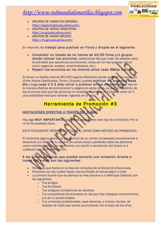 http://www.redmundialamarillas.blogspot.com
   •   GRUPOS DE YAHOO EN ESPAÑOL:
       http://espanol.groups.yahoo.com/
   •   GRUPOS DE YAHOO ARGENTINA:
       http://ar.groups.yahoo.com/
   •   GRUPOS DE YAHOO MÉXICO:
       http://mx.groups.yahoo.com/

En resumen, tu trabajo para publicar en Foros y Grupos es el siguiente:

   •   Completar un listado de no menos de 40/50 foros y/o grupos
       donde colocar tus anuncios. (seleccionar las que mejor se adapten para
       la actividad que queremos promocionar, estas son en las que hay rubros
       como negocios, empleo, emprendedores, etc.)
   •   Repetir los anuncios en los mismos sitios cada 3 días máximo.

Si tienes un listado total de 80/100 lugares diferentes donde publicar tus anuncios
(Entre Avisos Clasificados, Foros y Grupos), puedes publicar 40 anuncios cada
día y luego cada 2 ó 3 días volver a publicar en los mismos sitios, esa es
la manera efectiva de promocionar tu página en estos sitios, ya que la repetición de
tus anuncios hará que las personas te consideren serio en tu trabajo y verán en ti
una posibilidad real para obtener ingresos en la red.

               Herramienta de Promoción #3
INVITACIONES DIRECTAS A TRAVÉS DEL E-MAIL

Hay algo MUY IMPORTANTE que debes saber sobre este tipo de promoción: Por si
no te ha quedado claro...

ESTÁ TOTALMENTE PROHIBIDO UTILIZAR EL SPAM COMO MÉTODO DE PROMOCIÓN.

Si recibimos alguna denuncia por el envío de un correo no deseado procederemos a
desactivar y/o eliminar tu usuario sin previo aviso y perderás todos los derechos
como miembro activo, tus comisiones, sin opción a devolución del dinero ni a
cualquier tipo de indemnización.

A las únicas personas que puedes enviarle una invitación directa a
través del e-mail son las siguientes:

   •   Personas que tienes en la lista de contactos de la libreta de direcciones.
   •   Personas con las cuales hayas intercambiado al menos algún e-mail:
   •   La primera fuente que es siempre la más cercana a ti (Mercado Caliente) son
       los siguientes:
           o Tus amigos
           o Tus familiares
           o Tus antiguos compañeros de estudios
           o Tus compañeros de empresas en las que has trabajado anteriormente
               y/o de tu actual empleo.
           o Tus contactos profesionales, esas decenas, o incluso cientos, de
               tarjetas de visita que vamos acumulando con el paso de los años.
 