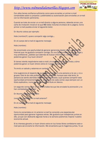http://www.redmundialamarillas.blogspot.com
Con ellos tienes confianza suficiente como para enviarles un primer e-mail
contándoles sobre tu proyecto y pidiéndoles su autorización para enviarles un e-mail
con la información pertinente.

Cuando se trate de enviar un e-mail directo a alguna persona, deberás enviar una
carta de invitación inicial en la que NO debe incluirse el enlace de tu página. Como
primer e-mail puedes enviar el siguiente texto:

En Asunto coloca por ejemplo:

Hola (nombre)!!!, quiero compartir algo contigo...

En el cuerpo del e-mail el siguiente mensaje:

Hola (nombre):

He encontrado una oportunidad de generar ganancias desde casa y a través de
Internet que me gustaría compartir contigo. Es una Oportunidad muy seria, legal y
muy profesional. ¿Sabías que además de buscar información, chatear y jugar
podemos ganar muy buen dinero?

Si tienes interés respóndeme este e-mail y te explicaré de que se trata y cómo
podemos ganar un buen dinero extra en nuestro tiempo libre.

Te envío un saludo y estamos en contacto.

Una sugerencia al respecto es que debes enviar de a una persona a la vez, y no a
grupos. Esto le da más profesionalismo y seriedad. Aunque sea más lento, la
persona se siente atendida de forma personalizada y que quieres compartir esta
oportunidad primeramente con él. Asegúrate de cada correo vaya siempre con un
título explicativo, nunca envíes uno con el título en blanco.

Un segundo correo a los 3 ó 5 días a todos los que les enviaste la promoción y no
han contestado puede ser:

En Asunto coloca por ejemplo:

(nombre), ¿recibiste mi e-mail anterior?

En el cuerpo del e-mail el siguiente mensaje:

Hola (nombre):

Como te comentaba en mi anterior e-mail he conocido una espectacular
oportunidad para generar ingresos extras. Me gustaría que trabajemos juntos en
ello, ya que con dedicarle algunas horas a la semana podremos mejorar nuestra
economía actual.

Si te interesa ganarte un buen dinero extra en tus horas libres contéstame este e-
mail para así enviarte la información. Me encantaría que lo hagamos juntos. Yo ya
 