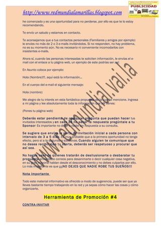 http://www.redmundialamarillas.blogspot.com
he comenzado y es una oportunidad para no perderse, por ello es que te lo estoy
recomendando.

Te envío un saludo y estamos en contacto.

Te aconsejamos que a tus contactos personales (Familiares y amigos por ejemplo)
le envíes no más de 2 o 3 e-mails invitándolos. Si no responden, no hay problema,
no es su momento aún. No es necesario ni conveniente incomodarlos con
insistentes e-mails.

Ahora sí, cuando las personas interesadas te soliciten información, le envías el e-
mail con el enlace a tu página web, un ejemplo de este podrías ser así:

En Asunto coloca por ejemplo:

Hola (Nombre)!!!, aquí está la información...

En el cuerpo del e-mail el siguiente mensaje:

Hola (nombre):

Me alegro de tu interés en esta fantástica propuesta de la cual te mencione. Ingresa
a mi página y lee absolutamente toda la información que allí tienes:

(Pones tu página web)

Deberás estar pendiente de cualquier pregunta que puedan hacer tus
invitados interesados y en caso de no saber la respuesta pregúntale a tu
Sponsor Es importante no dejar a nadie sin respuesta a su consulta.

Se sugiere que envíes la carta de invitación inicial a cada persona con
intervalo de 3 a 5 días. Es muy probable que a la primera oportunidad no tenga
efecto, pero sí a la segunda o sucesivas. Cuando alguien te comunique que
no desea recibir más tu oferta, deberás ser respetuoso y procurar que
así sea.

No hagas caso de quienes tratarán de desilusionarte o desbaratar tu
propuesta enviándote correos para desanimarte o decir cualquier cosa negativa,
en su gran mayoría hablan desde el desconocimiento y no debes culparlos por ello.
Lo más importante es que ¡¡¡NO DEJES QUE NADIE ROBE TUS SUEÑOS!!!

Nota Importante

Todo este material informativo es ofrecido a modo de sugerencia, puede ser que ya
lleves bastante tiempo trabajando en la red y ya sepas cómo hacer las cosas y cómo
organizarte.

                 Herramienta de Promoción #4
CONTRA-INVITAR
 