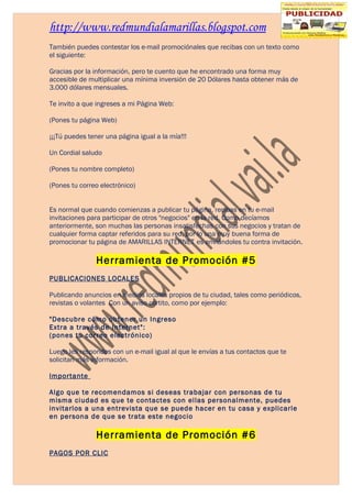 http://www.redmundialamarillas.blogspot.com
También puedes contestar los e-mail promociónales que recibas con un texto como
el siguiente:

Gracias por la información, pero te cuento que he encontrado una forma muy
accesible de multiplicar una mínima inversión de 20 Dólares hasta obtener más de
3.000 dólares mensuales.

Te invito a que ingreses a mi Página Web:

(Pones tu página Web)

¡¡¡Tú puedes tener una página igual a la mía!!!

Un Cordial saludo

(Pones tu nombre completo)

(Pones tu correo electrónico)


Es normal que cuando comienzas a publicar tu página, recibas en tu e-mail
invitaciones para participar de otros "negocios" en la red. Como decíamos
anteriormente, son muchas las personas insatisfechas con sus negocios y tratan de
cualquier forma captar referidos para su red, por lo una muy buena forma de
promocionar tu página de AMARILLAS INTERNET es enviándoles tu contra invitación.

                Herramienta de Promoción #5
PUBLICACIONES LOCALES

Publicando anuncios en medios locales propios de tu ciudad, tales como periódicos,
revistas o volantes Con un aviso cortito, como por ejemplo:

"Descubre cómo obtener un Ingreso
Extra a través de Internet":
(pones tu correo electrónico)

Luego les respondes con un e-mail igual al que le envías a tus contactos que te
solicitan más información.

Importante

Algo que te recomendamos si deseas trabajar con personas de tu
misma ciudad es que te contactes con ellas personalmente, puedes
invitarlos a una entrevista que se puede hacer en tu casa y explicarle
en persona de que se trata este negocio

                Herramienta de Promoción #6
PAGOS POR CLIC
 