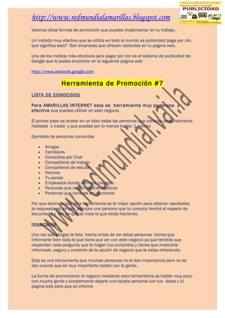 http://www.redmundialamarillas.blogspot.com
Veamos otras formas de promoción que puedes implementar en tu trabajo.

Un método muy efectivo que se utiliza en todo el mundo es publicidad paga por clic,
que significa esto? Son empresas que ofrecen visitantes en tu página web.

Uno de los medios más efectivos para pagar por clic es el sistema de publicidad de
Google que lo podes encontrar en la siguiente pagina web

http://www.adwords.google.com

               Herramienta de Promoción #7
LISTA DE CONOCIDOS

Para AMARILLAS INTERNET esta es herramienta muy poderosa y
efectiva que puedas utilizar en este negocio.

El primer paso es anotar en un lista todas las personas que conoces personalmente,
hablaste o traste y que puedas por lo menos hablar 1 minuto

Ejemplos de personas conocidas

   •   Amigos
   •   Familiares
   •   Conocidos por Chat
   •   Compañeros de trabajo
   •   Compañeros de estudio
   •   Vecinos
   •   Tu pareja
   •   Empleados donde siempre compras
   •   Personas que ves en lugares públicos
   •   Personas que conoces en reuniones

Por que decimos que esta herramienta es la mejor opción para obtener resultados,
la respuesta es simple, siempre una persona que te conozca tendrá el respeto de
escucharte y ver de qué se trata lo que estás haciendo.

Importante

Una vez que tengas la lista hecha antes de ver estas personas tienes que
informarte bien todo lo que tiene que ver con este negocio ya que tendrás que
responder cada pregunta que te hagan tus conocidos y tienes que mostrarte
informado, seguro y contento de la opción de negocio que le estas ofreciendo.

Esta es una herramienta que muchas personas no le dan importancia pero no se
dan cuenta que es muy importante hablar con la gente.

La forma de promocionar el negocio mediante esta herramienta es hablar muy poco
con mucha gente y simplemente dejarle una tarjeta personal con tus datos y tú
pagina web para que se informe
 