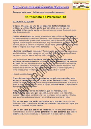 http://www.redmundialamarillas.blogspot.com
Recuerda esta frase       hablar poco con muchas personas

               Herramienta de Promoción #8
EL APOYO A TU EQUIPO

El apoyo al equipo es uno de los aspectos del tele trabajo más
olvidado y omitido. Mucha gente que participa en este tipo de
actividad falla en este punto por diversas razones: pereza, desconocimiento,
falta de paciencia, etc.

Cuál es el resultado: los nuevos se sienten un poco huérfanos, desorientados,
se desaniman y al poco tiempo no continúan con la labor promocional y afiliación de
nuevos participantes, que es lo que en definitiva hace que tu red de afiliados e
ingresos se multipliquen. Una de las quejas muy frecuentes que recibimos de los
afiliados, es que el Sponsor no responde a sus e-mails, ¡¡¡ERROR FATAL!!!, si quieres
matar tu negocio, es la mejor forma de hacerlo.

¿Quiénes constituyen tu equipo? Tu equipo está conformado por las personas
que tu ingresaste y están trabajando pero también debes pensar en aquellos que
ingresaron pero por alguna razón no están trabajando.

Para estos últimos, varios afiliados envían un e-mail a sus afiliados
inactivos para contactarlos a través del Skype, Messenger de Hotmail
o Yahoo, para así resolver sus dudas, animarlos a que se conviertan en afiliados
activos y contarles su experiencia. Esto les ha permitido atender de manera más
personal a sus referidos, ha hecho que verdaderamente se sientan apoyados y
como consecuencia cuenten con un nuevo Afiliado Activo en su red.

¿En qué consiste el apoyo?

Primordialmente en atender a todas las consultas que puedan tener
antes y/o después de que se convierten en Representantes. Cuando no
puedas hacerlo por desconocimiento, averigua la respuesta correcta o pide ayuda a
quién te invitó, o sea tu sponsor, si no, al Equipo de dos niveles. El objetivo es no
dejar preguntas sin respuestas.

Todo el contacto y envío de material que les realices, hazlo
dirigiéndote a cada uno por su nombre, así el trabajo será más cálido,
humano y cooperativo. Mantén siempre las cuentas de correos vigentes y limpios
para que el contacto sea constante y sin ningún problema entre tú y ellos.

Con los que veas que están estancados en el proceso, tienen muchas
dudas y no están "produciendo" mantén un contacto continuo hasta lograr que
avancen y conformen su propio equipo.

Con los que veas que casi no te necesitan, de vez en cuando verifica que
realmente están avanzando. Estos generalmente son personas que tienen
experiencia, mucha iniciativa y no necesitarán de tu apoyo para el trabajo.
 