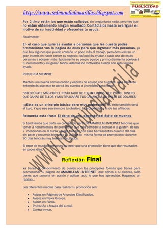 http://www.redmundialamarillas.blogspot.com
Por último están los que están callados, sin preguntarte nada, pero ves que
no están obteniendo ningún resultado. Contáctalos hasta averiguar el
motivo de su inactividad y ofrecerles tu ayuda.

Finalmente:

En el caso que quieras ayudar a personas que les cuesta podes
promocionar vos la pagina de ellos para que ingresen más personas, ya
que hay algunos que puede costarle un poco más el trabajo, pero demuestran un
gran interés en hacer crecer su negocio. Así podrás ayudar a cada una de estas
personas a obtener más rápidamente su propio equipo y primordialmente acelerará
tu crecimiento y así ganan todos, además de motivarlos a ellos con esta valiosa
ayuda.

RECUERDA SIEMPRE:

Mantén una buena comunicación y espíritu de equipo con tu gente, más adelante
entenderás que esto te abrirá las puertas a ¡increíbles ganancias!

"PREOCÚPATE MÁS POR EL RESULTADO DE TUS AFILIADOS, QUE POR EL DINERO
QUE GANAS DE ELLOS Y MULTIPLICARÁS TUS GANANCIAS EN MILES DE DÓLARES"

¡¡¡Este es un principio básico pero muy poderoso!!! Su éxito también será
el tuyo. Y que ese sea siempre tu objetivo: tu prosperidad y la de tus afiliados.

Recuerda esta frase El éxito de uno depende del éxito de muchos

Si tendríamos que darte un consejo de parte de AMARILLAS INTERNET tendrías que
tomar 3 herramientas de promoción que más cómodo te sientas o te gusten de las
7 mencionas en el curso y luego trabajar con esas herramientas durante 90 días
sin parar y recuerda bien esto si utilizas la misma forma de promocionar durante
90 días tendrás muy buenos resultados.

El error de muchas personas es creer que una promoción tiene que dar resultados
en pocos días.


                           Reflexión         Final
Ya tienes el conocimiento de cuáles son las principales formas que tienes para
promocionar tu página de AMARILLAS INTERNET que tienes a tu alcance, sólo
tienes que ponerte en acción y aplicar todo lo que has aprendido. Hagamos un
repaso...

Los diferentes medios para realizar tu promoción son:

   •   Avisos en Páginas de Anuncios Clasificados.
   •   Avisos en News Groups.
   •   Avisos en Foros.
   •   Invitación a través del e-mail.
   •   Contra-invitar.
 