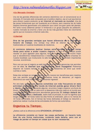 http://www.redmundialamarillas.blogspot.com
>Un Mercado ilimitado

Una de las grandes diferencias del comercio electrónico con el convencional es el
mercado. El mercado está compuesto por el público objetivo, ese al cual apuntamos
para ofrecer nuestro producto; ¡y en Internet el mercado es mundial . Una de
las pocas limitaciones que van quedando es el idioma, pero nosotros los de habla
hispana tenemos garantizado una población que cubre una gran parte del planeta.
Por tanto nunca debemos pensar ni limitarnos a un grupo pequeño de población,
nuestro mercado es enorme y tiene uno de los más grandes índice de crecimiento
(gente que se incorpora a Internet cada día).

>Libertad

Otra de las grandes ventajas que hacen diferencia es la libertad de
horario de trabajo. Una ventaja muy difícil de obtener en los trabajos
tradicionales en nuestras localidades de residencia.

Al comienzo debemos dedicar tiempo extra durante nuestras horas
libres para echar a andar nuestro negocio, lo cual en un principio puede
resultar un poco agotador para algunos. Aunque de todas maneras mucho mejor
que si decidiéramos independizarnos e instalamos con una pequeña empresa en
nuestra localidad, que involucraría no sólo tiempo extra si no también importantes
recursos económicos.

Pero una vez que el negocio ya está dando sus frutos y las ganancias nos permiten
vivir de ellas, la libertad que disfrutaremos ¡será impagable! Podremos
disponer de nuestro tiempo de la manera que deseemos sin tener que rendir
cuentas a nadie.

Estas dos ventajas se complementan de una manera tan beneficiosa para nosotros
que nos permite que aún durante nuestras horas de descanso, ¡el negocio
electrónico aún esté funcionando y generando ingresos!

Por otro lado, uno de los errores cometidos con más frecuencia en esta
actividad es pensar que a través de Internet podrás ganar dinero fácil
y rápido, simplemente colocando algunos anuncios y luego a esperar una lluvia de
dinero. No debemos caer en este error si deseamos más que nada en el mundo que
nuestro negocio nos proporcione abundantes ganancias. El trabajo deberá ser
intenso, constante y dedicado, sobre todo al principio, lo cual no significa que
tengas que estar 16 horas todos los días frente al ordenador, pero si no menos de
10 horas semanales. Con el tiempo las horas dedicadas al trabajo se reducirán y
podremos realizar muchas de las actividades de forma casi automática.

Organiza tu Tiempo:
¿Sabes cuál es la diferencia entre EFICIENCIA y EFICACIA?

La eficiencia consiste en hacer las cosas perfectas, en hacerlo todo
bien de una forma meticulosa, cuidando cada detalle, pero con el
riesgo de perder el tiempo en cosas que no son necesarias.
 