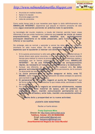 http://www.redmundialamarillas.blogspot.com
   •   Anuncios en medios locales.
   •   Apoyo a tu equipo
   •   Anuncios pagos por Clic
   •   Lista de conocidos

Como verás tienes todo lo que necesitas para lograr tu éxito definitivamente con
AMARILLAS INTERNET, esperamos que saques el máximo provecho de este
curso, sigue avanzando poniendo en práctica todo lo aprendido.

La tecnología del mundo moderno, a través del Internet, permite hacer cosas
diferentes a las que antes hacíamos y sabemos que cuando se inicia un nuevo
emprendimiento, vienen muchos desafíos que, probablemente
provoquen desaliento si no estás preparado, pero nunca puedes ser
inferior a tus sueños.

Sin embargo, esto es normal, y aprender a vencer los retos debe ser una tarea
prioritaria en esta nueva etapa. Por ello, queremos compartir algunos
aspectos que te ayudarán a realizar con éxito este negocio:

   1. Si tú quieres promocionar tu sitio web, tienes únicamente dos alternativas: O
      tienes dinero para poner anuncios, o si no tienes dinero, al menos tendrás
      tiempo para realizar tú mismo la promoción a través de los distintos medios y
      estrategias que te hemos proporcionado en este curso. AMARILLAS
      INTERNET no es una FÓRMULA MÁGICA de enriquecimiento
      rápido, es necesario el trabajo, la perseverancia y la dedicación.
   2. Aunque sea diferente, es un negocio como cualquier otro. Se debe
      generar actividad DIARIAMENTE y en forma permanente, de lo contrario
      no alcanzarás los resultados deseados.
   3. La única persona que te puede asegurar el éxito, eres TÚ
      MISMO, nadie más, por lo tanto, la aplicación de estos consejos es opcional,
      pero también lo serán los resultados.
   4. Si perseveras en tu trabajo, llegará un punto de "Explosión" que
      de forma repentina, te hará cosechar lo que meses atrás, sembraste a través
      de una decisión.
   5. Por último, para que tu negocio se construya sólidamente, repasa
      habitualmente este material de apoyo, pon en práctica las
      acciones a seguir, mantén comunicación permanente con tu
      sponsor, tus afiliados y ante todo, mantén una excelente actitud.

            Mucho éxito y prosperidad en tu nueva actividad.

                          ¡CUENTA CON NOSOTROS!

                             Recibe un fuerte abrazo

                            Fredy Espinoza Mina
                   Director de: http://www.redmundial.vai.la
                    Teléfono. Celular: (51) 84 984822566
                        Email: redmundial1@gmail.com
                        SMS: fredyemcv@hotmail.com
                 AmarillasInternet Negocio de Clase Mundial
 
