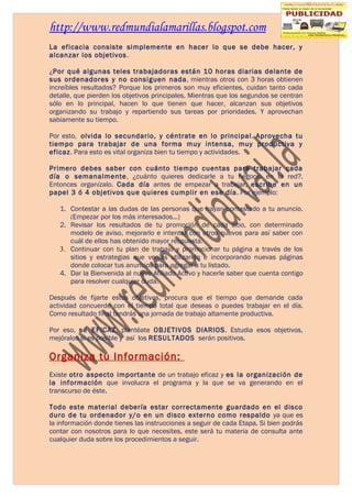 http://www.redmundialamarillas.blogspot.com
La eficacia consiste simplemente en hacer lo que se debe hacer, y
alcanzar los objetivos.

¿Por qué algunas teles trabajadoras están 10 horas diarias delante de
sus ordenadores y no consiguen nada, mientras otros con 3 horas obtienen
increíbles resultados? Porque los primeros son muy eficientes, cuidan tanto cada
detalle, que pierden los objetivos principales. Mientras que los segundos se centran
sólo en lo principal, hacen lo que tienen que hacer, alcanzan sus objetivos
organizando su trabajo y repartiendo sus tareas por prioridades. Y aprovechan
sabiamente su tiempo.

Por esto, olvida lo secundario, y céntrate en lo principal. Aprovecha tu
tiempo para trabajar de una forma muy intensa, muy productiva y
eficaz. Para esto es vital organiza bien tu tiempo y actividades.

Primero debes saber con cuánto tiempo cuentas para trabajar cada
día o semanalmente, ¿cuánto quieres dedicarle a tu negocio en la red?.
Entonces organízalo. Cada día antes de empezar a trabajar, escribe en un
papel 3 ó 4 objetivos que quieres cumplir en ese día. Por ejemplo:

   1. Contestar a las dudas de las personas que hayan contestado a tu anuncio.
      (Empezar por los más interesados...)
   2. Revisar los resultados de tu promoción de cada sitio, con determinado
      modelo de aviso, mejorarlo e intentar con otros nuevos para así saber con
      cuál de ellos has obtenido mayor respuesta.
   3. Continuar con tu plan de trabajo y promocionar tu página a través de los
      sitios y estrategias que venias utilizando e incorporando nuevas páginas
      donde colocar tus anuncios para agregar a tu listado.
   4. Dar la Bienvenida al nuevo Afiliado Activo y hacerle saber que cuenta contigo
      para resolver cualquier duda.

Después de fijarte estos objetivos, procura que el tiempo que demande cada
actividad concuerde con el tiempo total que deseas o puedes trabajar en el día.
Como resultado final tendrás una jornada de trabajo altamente productiva.

Por eso, sé EFICAZ, plantéate OBJETIVOS DIARIOS. Estudia esos objetivos,
mejóralos si es posible y así los RESULTADOS serán positivos.

Organiza tu Información:
Existe otro aspecto importante de un trabajo eficaz y es la organización de
la información que involucra el programa y la que se va generando en el
transcurso de éste.

Todo este material debería estar correctamente guardado en el disco
duro de tu ordenador y/o en un disco externo como respaldo ya que es
la información donde tienes las instrucciones a seguir de cada Etapa. Si bien podrás
contar con nosotros para lo que necesites, este será tu materia de consulta ante
cualquier duda sobre los procedimientos a seguir.
 